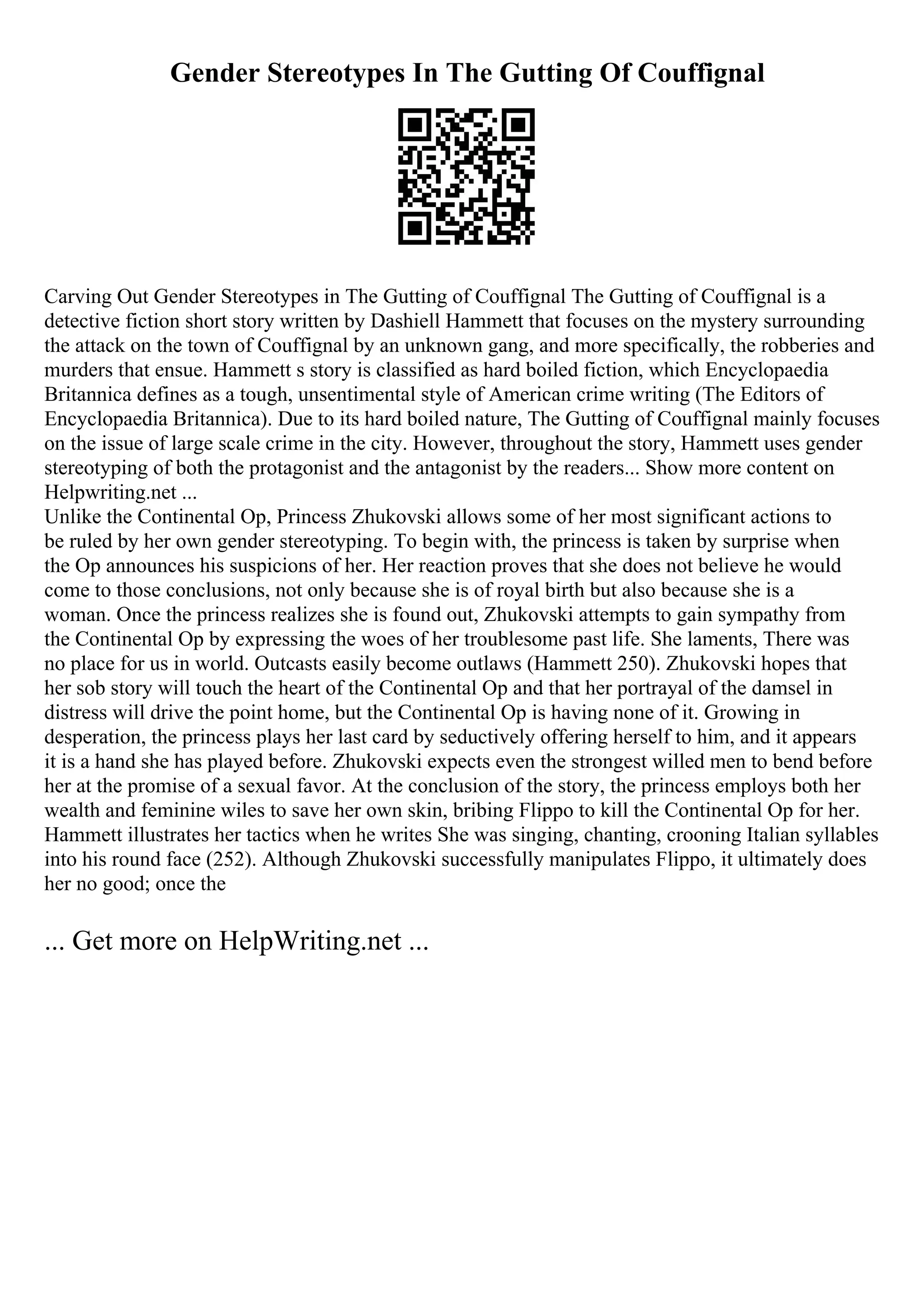 Gender Stereotypes In The Gutting Of Couffignal
Carving Out Gender Stereotypes in The Gutting of Couffignal The Gutting of Couffignal is a
detective fiction short story written by Dashiell Hammett that focuses on the mystery surrounding
the attack on the town of Couffignal by an unknown gang, and more specifically, the robberies and
murders that ensue. Hammett s story is classified as hard boiled fiction, which Encyclopaedia
Britannica defines as a tough, unsentimental style of American crime writing (The Editors of
Encyclopaedia Britannica). Due to its hard boiled nature, The Gutting of Couffignal mainly focuses
on the issue of large scale crime in the city. However, throughout the story, Hammett uses gender
stereotyping of both the protagonist and the antagonist by the readers... Show more content on
Helpwriting.net ...
Unlike the Continental Op, Princess Zhukovski allows some of her most significant actions to
be ruled by her own gender stereotyping. To begin with, the princess is taken by surprise when
the Op announces his suspicions of her. Her reaction proves that she does not believe he would
come to those conclusions, not only because she is of royal birth but also because she is a
woman. Once the princess realizes she is found out, Zhukovski attempts to gain sympathy from
the Continental Op by expressing the woes of her troublesome past life. She laments, There was
no place for us in world. Outcasts easily become outlaws (Hammett 250). Zhukovski hopes that
her sob story will touch the heart of the Continental Op and that her portrayal of the damsel in
distress will drive the point home, but the Continental Op is having none of it. Growing in
desperation, the princess plays her last card by seductively offering herself to him, and it appears
it is a hand she has played before. Zhukovski expects even the strongest willed men to bend before
her at the promise of a sexual favor. At the conclusion of the story, the princess employs both her
wealth and feminine wiles to save her own skin, bribing Flippo to kill the Continental Op for her.
Hammett illustrates her tactics when he writes She was singing, chanting, crooning Italian syllables
into his round face (252). Although Zhukovski successfully manipulates Flippo, it ultimately does
her no good; once the
... Get more on HelpWriting.net ...
 