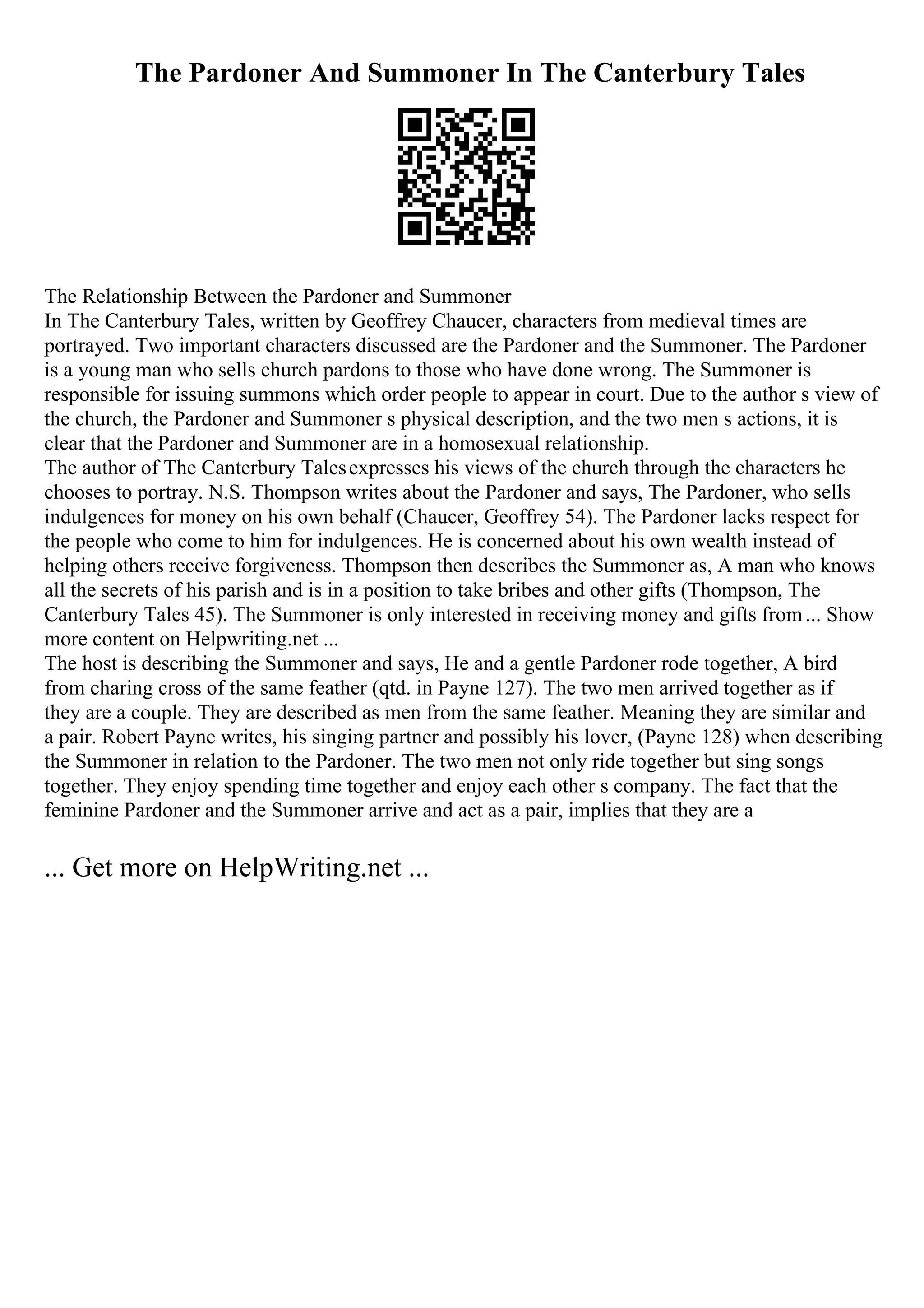 The Pardoner And Summoner In The Canterbury Tales
The Relationship Between the Pardoner and Summoner
In The Canterbury Tales, written by Geoffrey Chaucer, characters from medieval times are
portrayed. Two important characters discussed are the Pardoner and the Summoner. The Pardoner
is a young man who sells church pardons to those who have done wrong. The Summoner is
responsible for issuing summons which order people to appear in court. Due to the author s view of
the church, the Pardoner and Summoner s physical description, and the two men s actions, it is
clear that the Pardoner and Summoner are in a homosexual relationship.
The author of The Canterbury Talesexpresses his views of the church through the characters he
chooses to portray. N.S. Thompson writes about the Pardoner and says, The Pardoner, who sells
indulgences for money on his own behalf (Chaucer, Geoffrey 54). The Pardoner lacks respect for
the people who come to him for indulgences. He is concerned about his own wealth instead of
helping others receive forgiveness. Thompson then describes the Summoner as, A man who knows
all the secrets of his parish and is in a position to take bribes and other gifts (Thompson, The
Canterbury Tales 45). The Summoner is only interested in receiving money and gifts from... Show
more content on Helpwriting.net ...
The host is describing the Summoner and says, He and a gentle Pardoner rode together, A bird
from charing cross of the same feather (qtd. in Payne 127). The two men arrived together as if
they are a couple. They are described as men from the same feather. Meaning they are similar and
a pair. Robert Payne writes, his singing partner and possibly his lover, (Payne 128) when describing
the Summoner in relation to the Pardoner. The two men not only ride together but sing songs
together. They enjoy spending time together and enjoy each other s company. The fact that the
feminine Pardoner and the Summoner arrive and act as a pair, implies that they are a
... Get more on HelpWriting.net ...
 