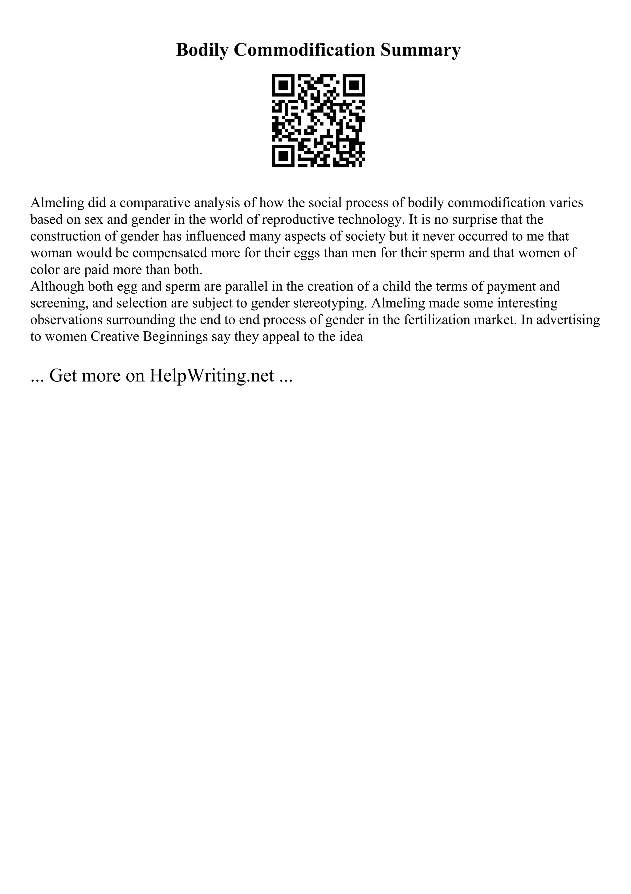 Bodily Commodification Summary
Almeling did a comparative analysis of how the social process of bodily commodification varies
based on sex and gender in the world of reproductive technology. It is no surprise that the
construction of gender has influenced many aspects of society but it never occurred to me that
woman would be compensated more for their eggs than men for their sperm and that women of
color are paid more than both.
Although both egg and sperm are parallel in the creation of a child the terms of payment and
screening, and selection are subject to gender stereotyping. Almeling made some interesting
observations surrounding the end to end process of gender in the fertilization market. In advertising
to women Creative Beginnings say they appeal to the idea
... Get more on HelpWriting.net ...
 