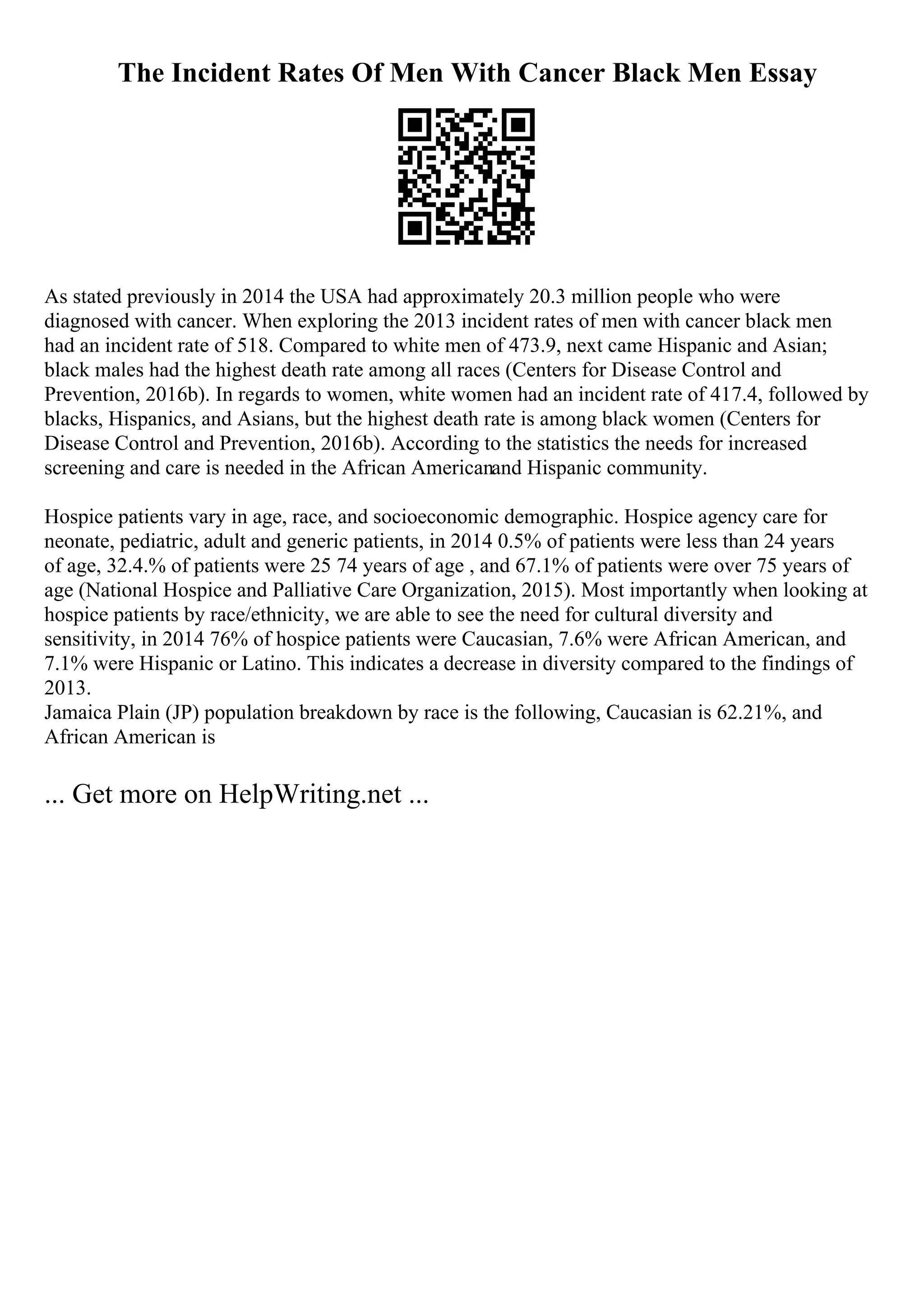 The Incident Rates Of Men With Cancer Black Men Essay
As stated previously in 2014 the USA had approximately 20.3 million people who were
diagnosed with cancer. When exploring the 2013 incident rates of men with cancer black men
had an incident rate of 518. Compared to white men of 473.9, next came Hispanic and Asian;
black males had the highest death rate among all races (Centers for Disease Control and
Prevention, 2016b). In regards to women, white women had an incident rate of 417.4, followed by
blacks, Hispanics, and Asians, but the highest death rate is among black women (Centers for
Disease Control and Prevention, 2016b). According to the statistics the needs for increased
screening and care is needed in the African Americanand Hispanic community.
Hospice patients vary in age, race, and socioeconomic demographic. Hospice agency care for
neonate, pediatric, adult and generic patients, in 2014 0.5% of patients were less than 24 years
of age, 32.4.% of patients were 25 74 years of age , and 67.1% of patients were over 75 years of
age (National Hospice and Palliative Care Organization, 2015). Most importantly when looking at
hospice patients by race/ethnicity, we are able to see the need for cultural diversity and
sensitivity, in 2014 76% of hospice patients were Caucasian, 7.6% were African American, and
7.1% were Hispanic or Latino. This indicates a decrease in diversity compared to the findings of
2013.
Jamaica Plain (JP) population breakdown by race is the following, Caucasian is 62.21%, and
African American is
... Get more on HelpWriting.net ...
 