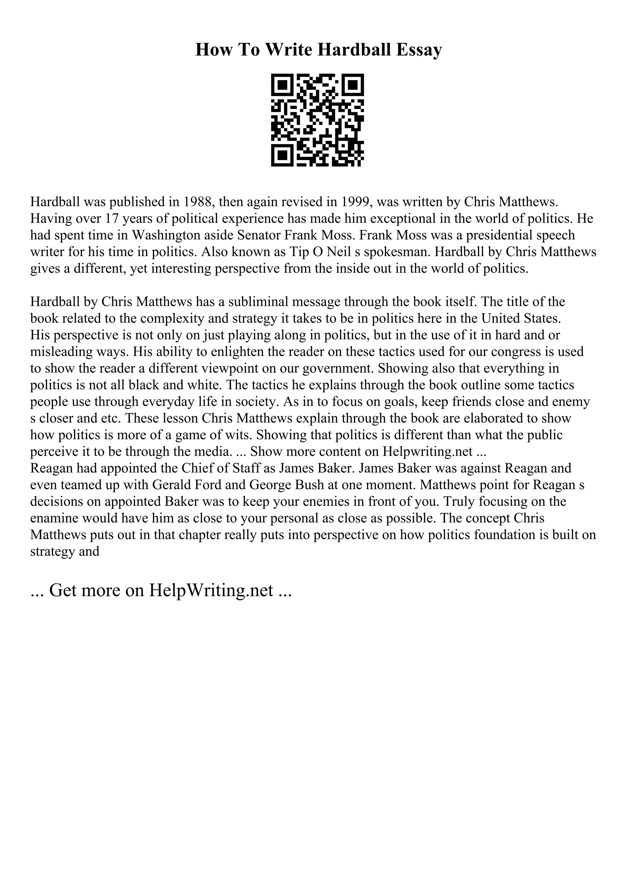 How To Write Hardball Essay
Hardball was published in 1988, then again revised in 1999, was written by Chris Matthews.
Having over 17 years of political experience has made him exceptional in the world of politics. He
had spent time in Washington aside Senator Frank Moss. Frank Moss was a presidential speech
writer for his time in politics. Also known as Tip O Neil s spokesman. Hardball by Chris Matthews
gives a different, yet interesting perspective from the inside out in the world of politics.
Hardball by Chris Matthews has a subliminal message through the book itself. The title of the
book related to the complexity and strategy it takes to be in politics here in the United States.
His perspective is not only on just playing along in politics, but in the use of it in hard and or
misleading ways. His ability to enlighten the reader on these tactics used for our congress is used
to show the reader a different viewpoint on our government. Showing also that everything in
politics is not all black and white. The tactics he explains through the book outline some tactics
people use through everyday life in society. As in to focus on goals, keep friends close and enemy
s closer and etc. These lesson Chris Matthews explain through the book are elaborated to show
how politics is more of a game of wits. Showing that politics is different than what the public
perceive it to be through the media. ... Show more content on Helpwriting.net ...
Reagan had appointed the Chief of Staff as James Baker. James Baker was against Reagan and
even teamed up with Gerald Ford and George Bush at one moment. Matthews point for Reagan s
decisions on appointed Baker was to keep your enemies in front of you. Truly focusing on the
enamine would have him as close to your personal as close as possible. The concept Chris
Matthews puts out in that chapter really puts into perspective on how politics foundation is built on
strategy and
... Get more on HelpWriting.net ...
 