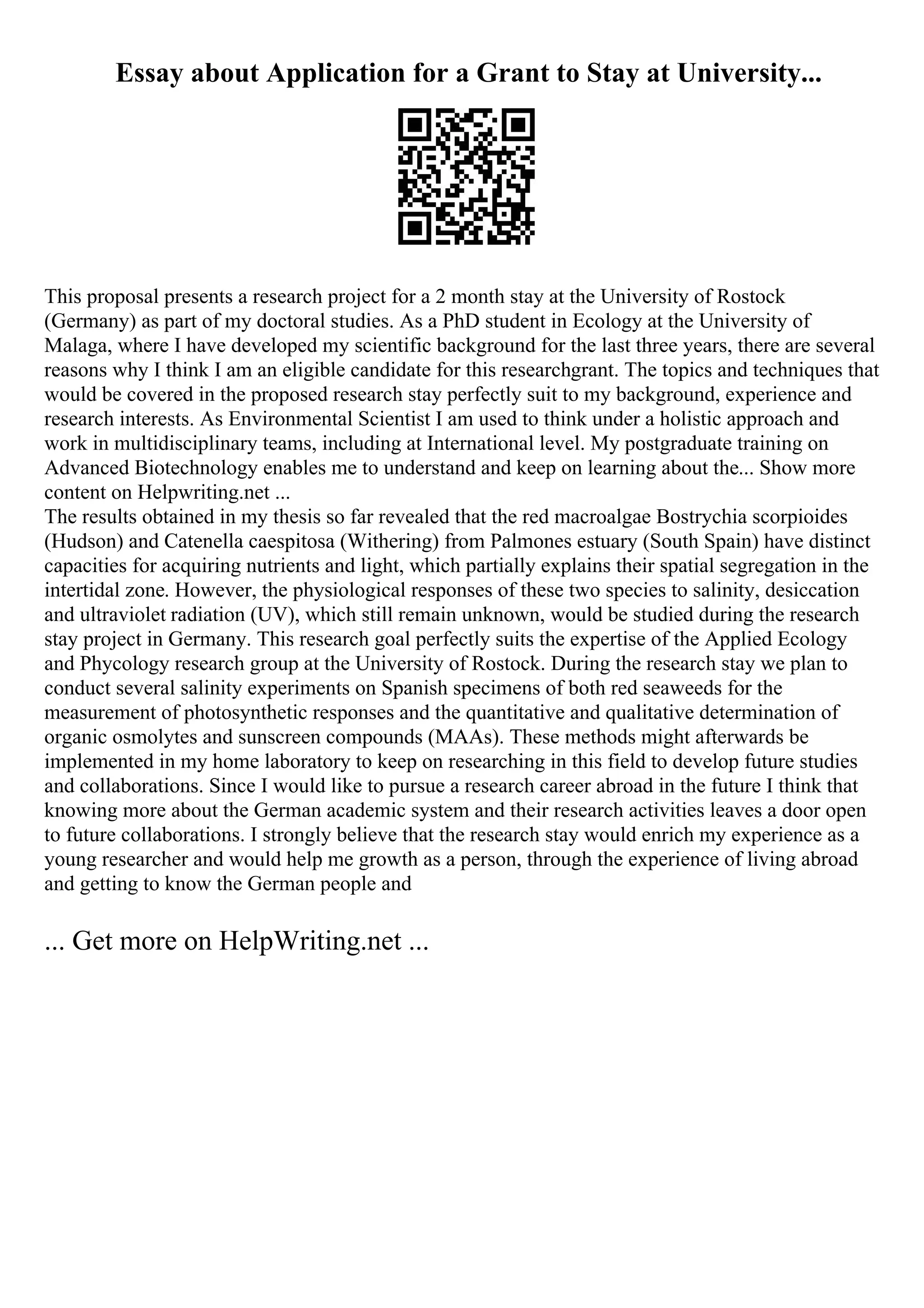 Essay about Application for a Grant to Stay at University...
This proposal presents a research project for a 2 month stay at the University of Rostock
(Germany) as part of my doctoral studies. As a PhD student in Ecology at the University of
Malaga, where I have developed my scientific background for the last three years, there are several
reasons why I think I am an eligible candidate for this researchgrant. The topics and techniques that
would be covered in the proposed research stay perfectly suit to my background, experience and
research interests. As Environmental Scientist I am used to think under a holistic approach and
work in multidisciplinary teams, including at International level. My postgraduate training on
Advanced Biotechnology enables me to understand and keep on learning about the... Show more
content on Helpwriting.net ...
The results obtained in my thesis so far revealed that the red macroalgae Bostrychia scorpioides
(Hudson) and Catenella caespitosa (Withering) from Palmones estuary (South Spain) have distinct
capacities for acquiring nutrients and light, which partially explains their spatial segregation in the
intertidal zone. However, the physiological responses of these two species to salinity, desiccation
and ultraviolet radiation (UV), which still remain unknown, would be studied during the research
stay project in Germany. This research goal perfectly suits the expertise of the Applied Ecology
and Phycology research group at the University of Rostock. During the research stay we plan to
conduct several salinity experiments on Spanish specimens of both red seaweeds for the
measurement of photosynthetic responses and the quantitative and qualitative determination of
organic osmolytes and sunscreen compounds (MAAs). These methods might afterwards be
implemented in my home laboratory to keep on researching in this field to develop future studies
and collaborations. Since I would like to pursue a research career abroad in the future I think that
knowing more about the German academic system and their research activities leaves a door open
to future collaborations. I strongly believe that the research stay would enrich my experience as a
young researcher and would help me growth as a person, through the experience of living abroad
and getting to know the German people and
... Get more on HelpWriting.net ...
 