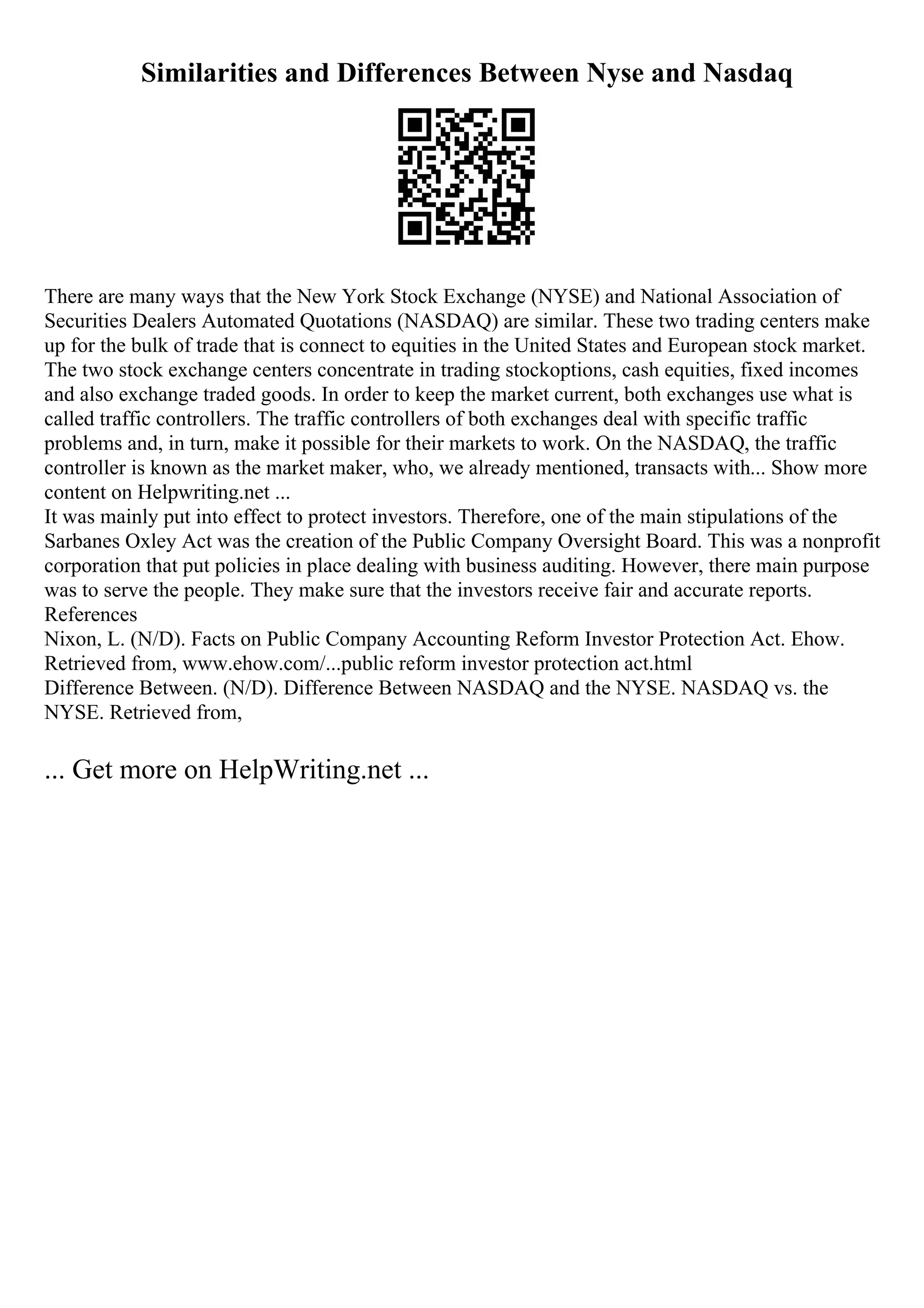 Similarities and Differences Between Nyse and Nasdaq
There are many ways that the New York Stock Exchange (NYSE) and National Association of
Securities Dealers Automated Quotations (NASDAQ) are similar. These two trading centers make
up for the bulk of trade that is connect to equities in the United States and European stock market.
The two stock exchange centers concentrate in trading stockoptions, cash equities, fixed incomes
and also exchange traded goods. In order to keep the market current, both exchanges use what is
called traffic controllers. The traffic controllers of both exchanges deal with specific traffic
problems and, in turn, make it possible for their markets to work. On the NASDAQ, the traffic
controller is known as the market maker, who, we already mentioned, transacts with... Show more
content on Helpwriting.net ...
It was mainly put into effect to protect investors. Therefore, one of the main stipulations of the
Sarbanes Oxley Act was the creation of the Public Company Oversight Board. This was a nonprofit
corporation that put policies in place dealing with business auditing. However, there main purpose
was to serve the people. They make sure that the investors receive fair and accurate reports.
References
Nixon, L. (N/D). Facts on Public Company Accounting Reform Investor Protection Act. Ehow.
Retrieved from, www.ehow.com/...public reform investor protection act.html
Difference Between. (N/D). Difference Between NASDAQ and the NYSE. NASDAQ vs. the
NYSE. Retrieved from,
... Get more on HelpWriting.net ...
 