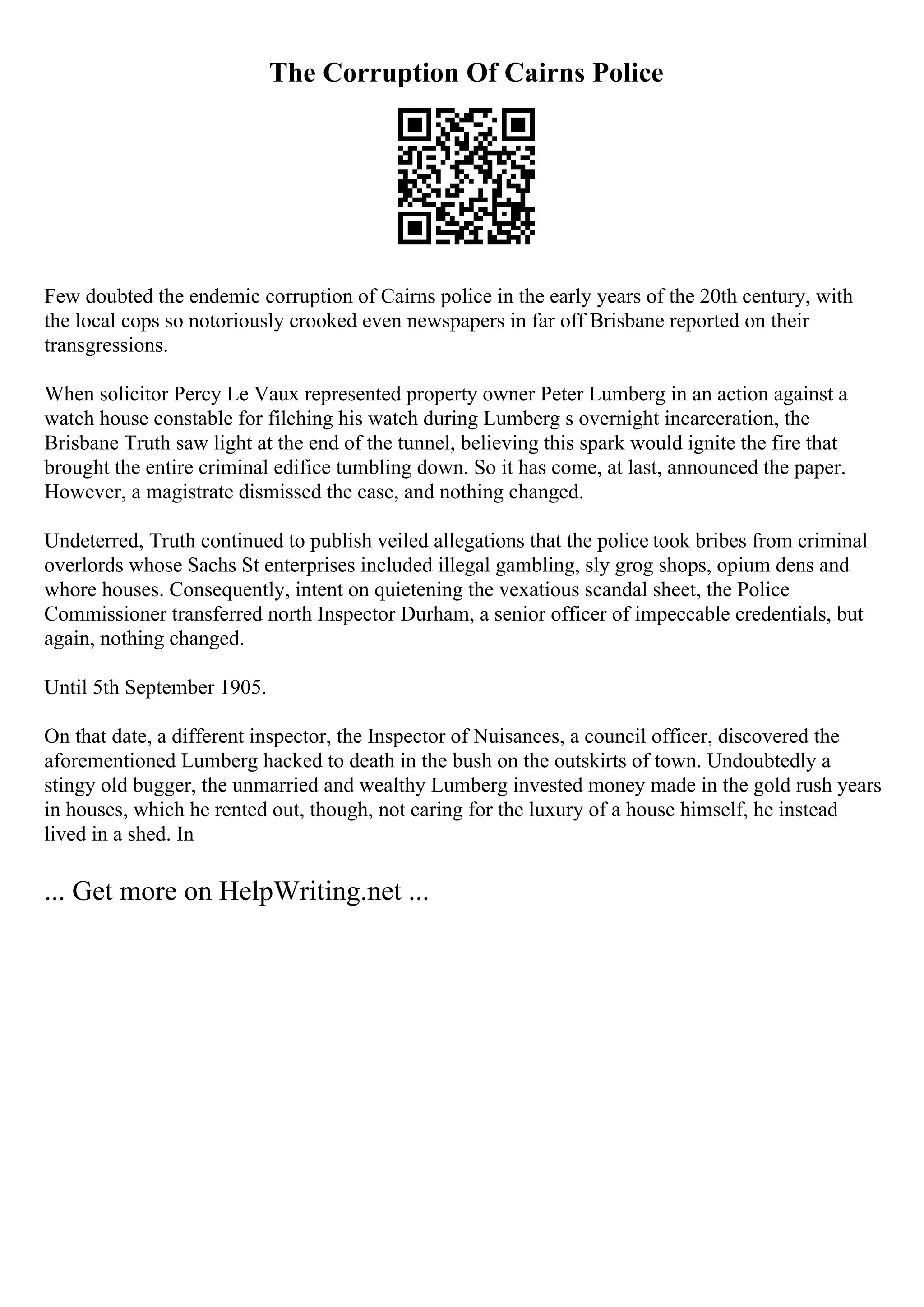 The Corruption Of Cairns Police
Few doubted the endemic corruption of Cairns police in the early years of the 20th century, with
the local cops so notoriously crooked even newspapers in far off Brisbane reported on their
transgressions.
When solicitor Percy Le Vaux represented property owner Peter Lumberg in an action against a
watch house constable for filching his watch during Lumberg s overnight incarceration, the
Brisbane Truth saw light at the end of the tunnel, believing this spark would ignite the fire that
brought the entire criminal edifice tumbling down. So it has come, at last, announced the paper.
However, a magistrate dismissed the case, and nothing changed.
Undeterred, Truth continued to publish veiled allegations that the police took bribes from criminal
overlords whose Sachs St enterprises included illegal gambling, sly grog shops, opium dens and
whore houses. Consequently, intent on quietening the vexatious scandal sheet, the Police
Commissioner transferred north Inspector Durham, a senior officer of impeccable credentials, but
again, nothing changed.
Until 5th September 1905.
On that date, a different inspector, the Inspector of Nuisances, a council officer, discovered the
aforementioned Lumberg hacked to death in the bush on the outskirts of town. Undoubtedly a
stingy old bugger, the unmarried and wealthy Lumberg invested money made in the gold rush years
in houses, which he rented out, though, not caring for the luxury of a house himself, he instead
lived in a shed. In
... Get more on HelpWriting.net ...
 