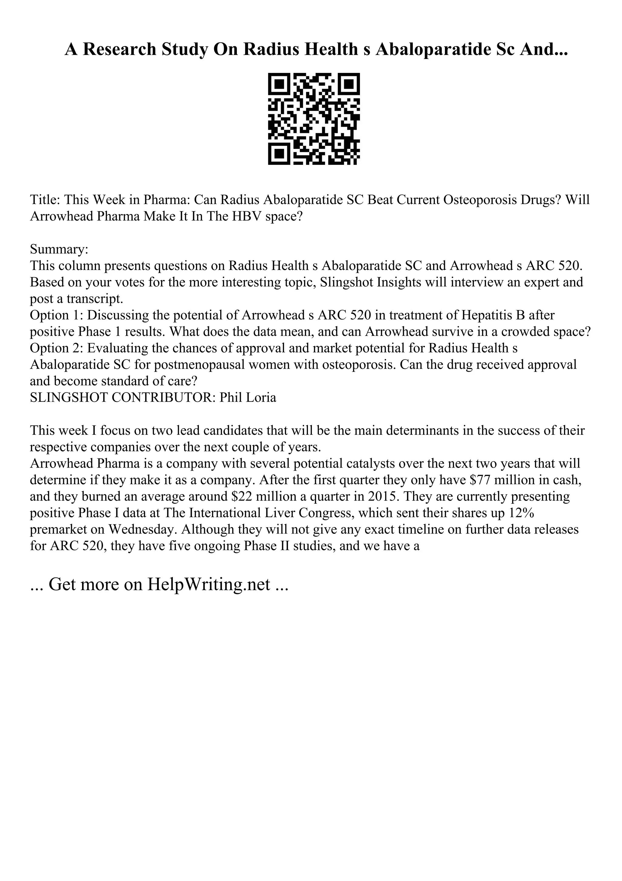 A Research Study On Radius Health s Abaloparatide Sc And...
Title: This Week in Pharma: Can Radius Abaloparatide SC Beat Current Osteoporosis Drugs? Will
Arrowhead Pharma Make It In The HBV space?
Summary:
This column presents questions on Radius Health s Abaloparatide SC and Arrowhead s ARC 520.
Based on your votes for the more interesting topic, Slingshot Insights will interview an expert and
post a transcript.
Option 1: Discussing the potential of Arrowhead s ARC 520 in treatment of Hepatitis B after
positive Phase 1 results. What does the data mean, and can Arrowhead survive in a crowded space?
Option 2: Evaluating the chances of approval and market potential for Radius Health s
Abaloparatide SC for postmenopausal women with osteoporosis. Can the drug received approval
and become standard of care?
SLINGSHOT CONTRIBUTOR: Phil Loria
This week I focus on two lead candidates that will be the main determinants in the success of their
respective companies over the next couple of years.
Arrowhead Pharma is a company with several potential catalysts over the next two years that will
determine if they make it as a company. After the first quarter they only have $77 million in cash,
and they burned an average around $22 million a quarter in 2015. They are currently presenting
positive Phase I data at The International Liver Congress, which sent their shares up 12%
premarket on Wednesday. Although they will not give any exact timeline on further data releases
for ARC 520, they have five ongoing Phase II studies, and we have a
... Get more on HelpWriting.net ...
 