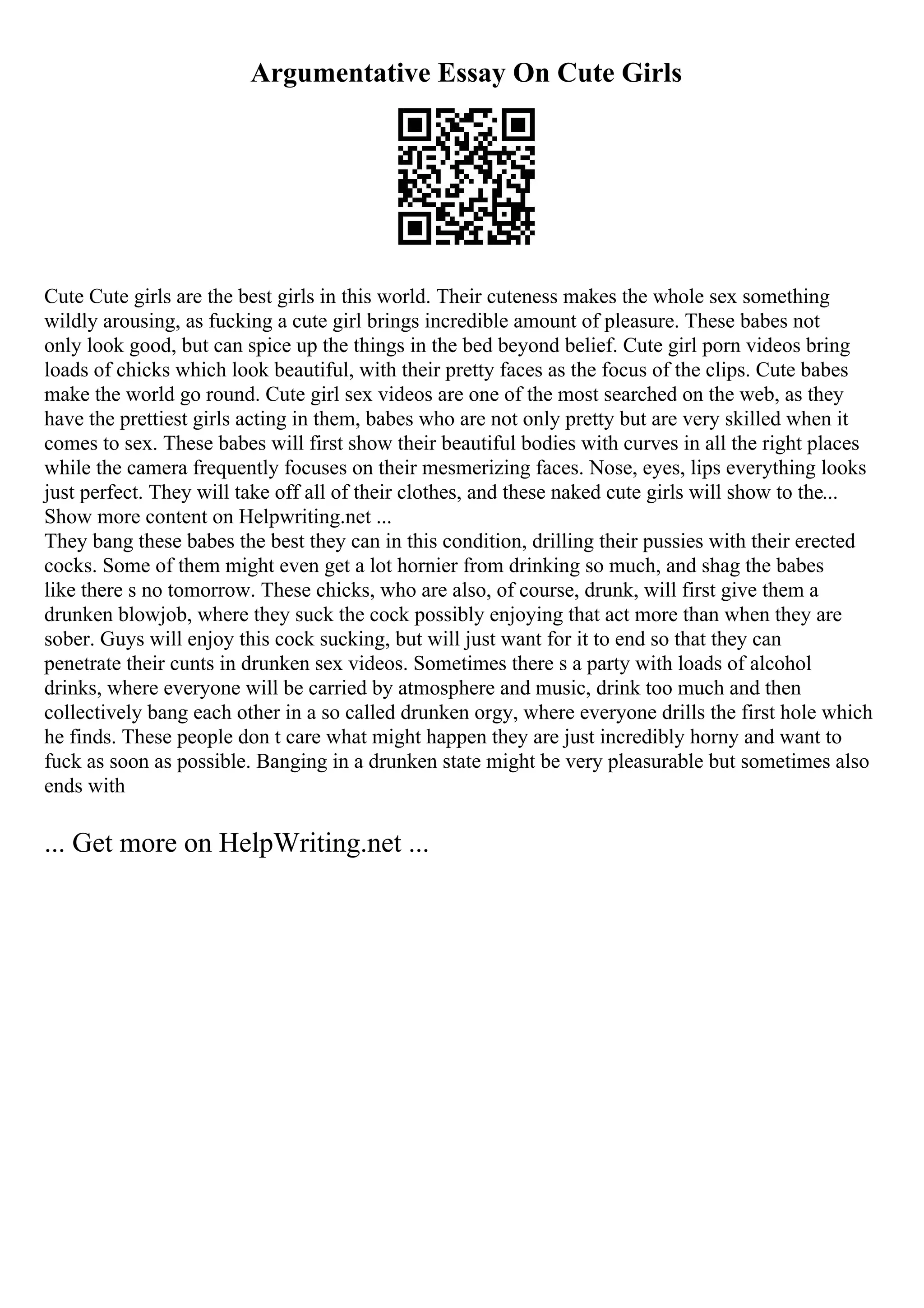 Argumentative Essay On Cute Girls
Cute Cute girls are the best girls in this world. Their cuteness makes the whole sex something
wildly arousing, as fucking a cute girl brings incredible amount of pleasure. These babes not
only look good, but can spice up the things in the bed beyond belief. Cute girl porn videos bring
loads of chicks which look beautiful, with their pretty faces as the focus of the clips. Cute babes
make the world go round. Cute girl sex videos are one of the most searched on the web, as they
have the prettiest girls acting in them, babes who are not only pretty but are very skilled when it
comes to sex. These babes will first show their beautiful bodies with curves in all the right places
while the camera frequently focuses on their mesmerizing faces. Nose, eyes, lips everything looks
just perfect. They will take off all of their clothes, and these naked cute girls will show to the...
Show more content on Helpwriting.net ...
They bang these babes the best they can in this condition, drilling their pussies with their erected
cocks. Some of them might even get a lot hornier from drinking so much, and shag the babes
like there s no tomorrow. These chicks, who are also, of course, drunk, will first give them a
drunken blowjob, where they suck the cock possibly enjoying that act more than when they are
sober. Guys will enjoy this cock sucking, but will just want for it to end so that they can
penetrate their cunts in drunken sex videos. Sometimes there s a party with loads of alcohol
drinks, where everyone will be carried by atmosphere and music, drink too much and then
collectively bang each other in a so called drunken orgy, where everyone drills the first hole which
he finds. These people don t care what might happen they are just incredibly horny and want to
fuck as soon as possible. Banging in a drunken state might be very pleasurable but sometimes also
ends with
... Get more on HelpWriting.net ...
 
