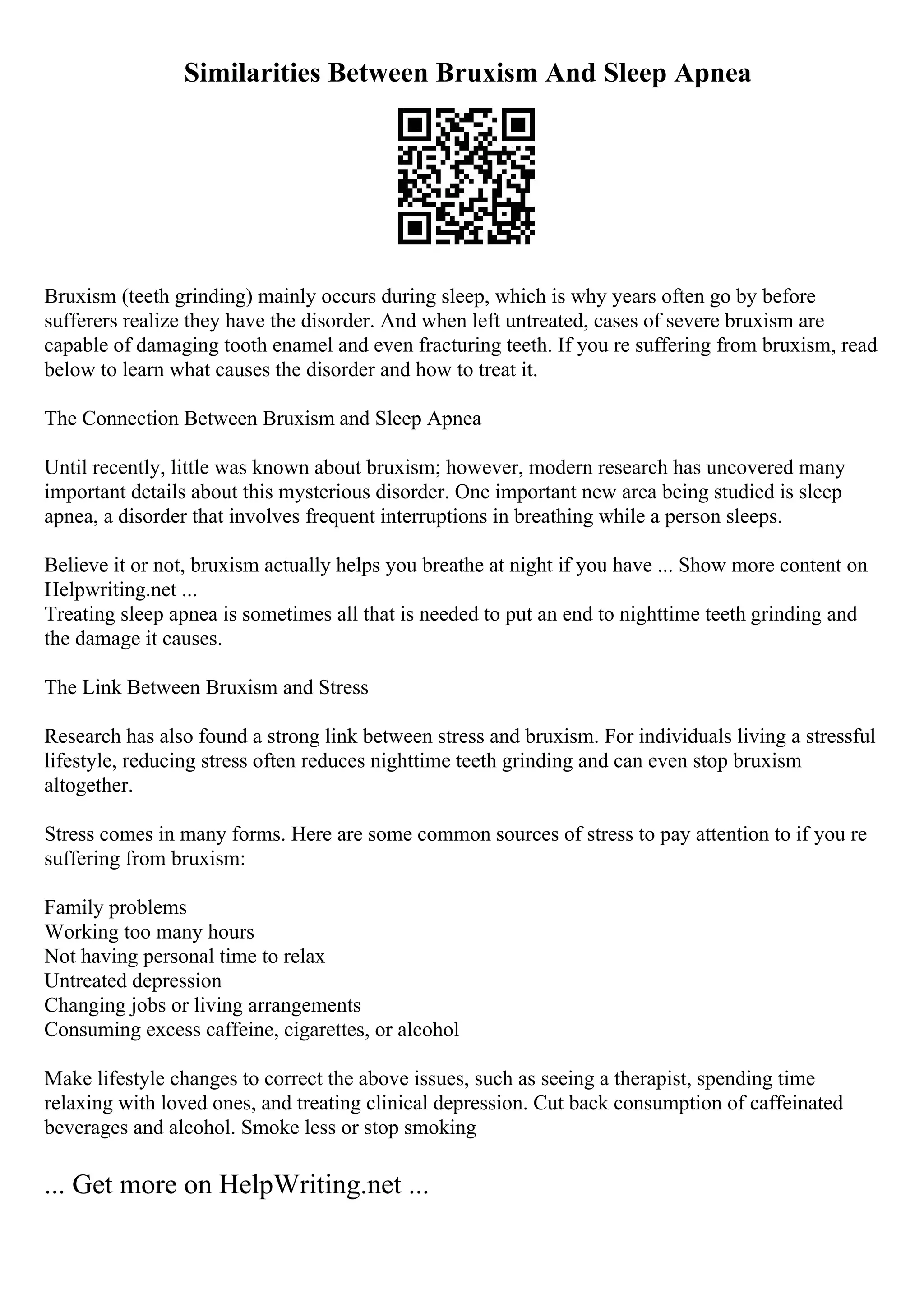 Similarities Between Bruxism And Sleep Apnea
Bruxism (teeth grinding) mainly occurs during sleep, which is why years often go by before
sufferers realize they have the disorder. And when left untreated, cases of severe bruxism are
capable of damaging tooth enamel and even fracturing teeth. If you re suffering from bruxism, read
below to learn what causes the disorder and how to treat it.
The Connection Between Bruxism and Sleep Apnea
Until recently, little was known about bruxism; however, modern research has uncovered many
important details about this mysterious disorder. One important new area being studied is sleep
apnea, a disorder that involves frequent interruptions in breathing while a person sleeps.
Believe it or not, bruxism actually helps you breathe at night if you have ... Show more content on
Helpwriting.net ...
Treating sleep apnea is sometimes all that is needed to put an end to nighttime teeth grinding and
the damage it causes.
The Link Between Bruxism and Stress
Research has also found a strong link between stress and bruxism. For individuals living a stressful
lifestyle, reducing stress often reduces nighttime teeth grinding and can even stop bruxism
altogether.
Stress comes in many forms. Here are some common sources of stress to pay attention to if you re
suffering from bruxism:
Family problems
Working too many hours
Not having personal time to relax
Untreated depression
Changing jobs or living arrangements
Consuming excess caffeine, cigarettes, or alcohol
Make lifestyle changes to correct the above issues, such as seeing a therapist, spending time
relaxing with loved ones, and treating clinical depression. Cut back consumption of caffeinated
beverages and alcohol. Smoke less or stop smoking
... Get more on HelpWriting.net ...
 