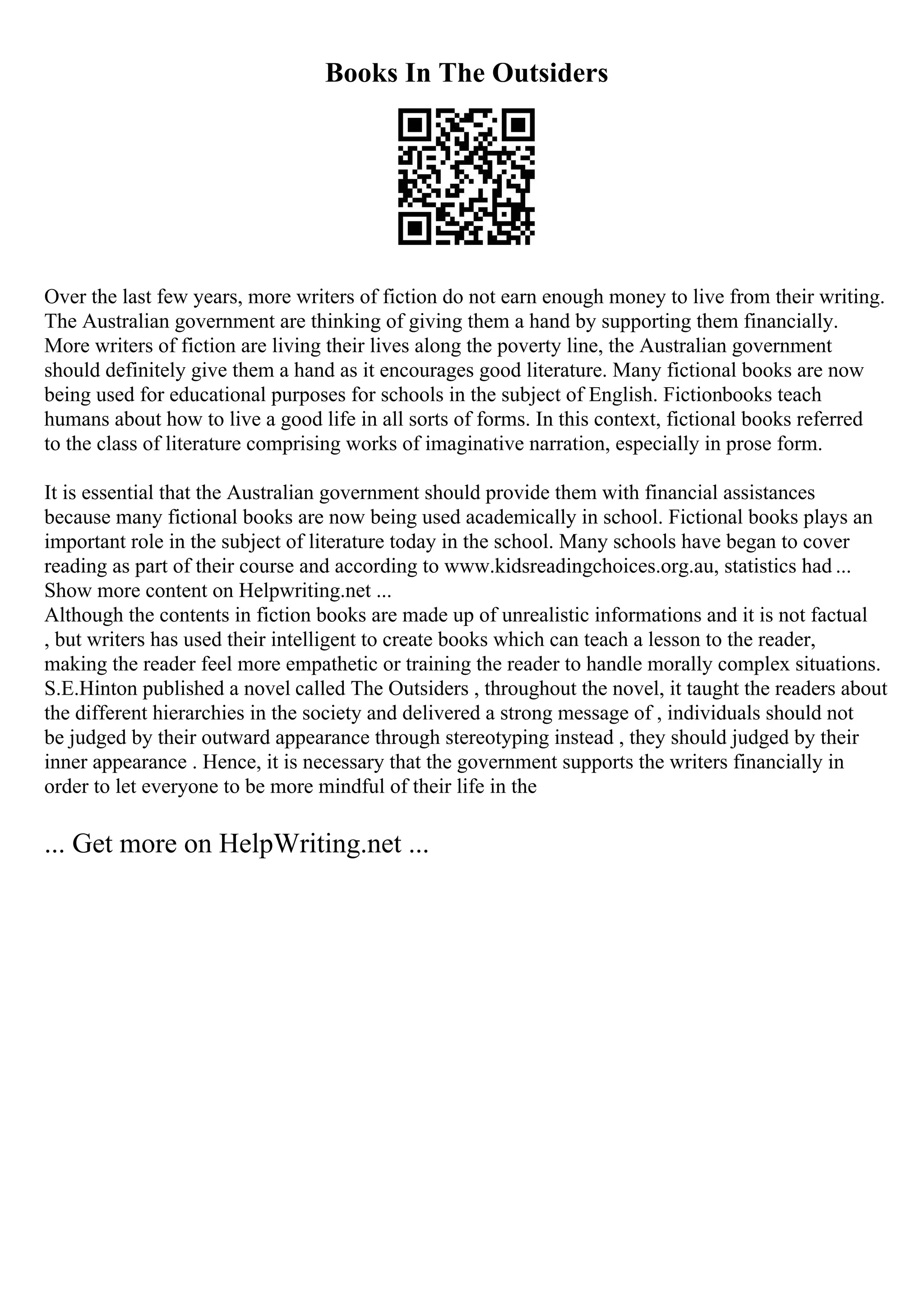 Books In The Outsiders
Over the last few years, more writers of fiction do not earn enough money to live from their writing.
The Australian government are thinking of giving them a hand by supporting them financially.
More writers of fiction are living their lives along the poverty line, the Australian government
should definitely give them a hand as it encourages good literature. Many fictional books are now
being used for educational purposes for schools in the subject of English. Fictionbooks teach
humans about how to live a good life in all sorts of forms. In this context, fictional books referred
to the class of literature comprising works of imaginative narration, especially in prose form.
It is essential that the Australian government should provide them with financial assistances
because many fictional books are now being used academically in school. Fictional books plays an
important role in the subject of literature today in the school. Many schools have began to cover
reading as part of their course and according to www.kidsreadingchoices.org.au, statistics had ...
Show more content on Helpwriting.net ...
Although the contents in fiction books are made up of unrealistic informations and it is not factual
, but writers has used their intelligent to create books which can teach a lesson to the reader,
making the reader feel more empathetic or training the reader to handle morally complex situations.
S.E.Hinton published a novel called The Outsiders , throughout the novel, it taught the readers about
the different hierarchies in the society and delivered a strong message of , individuals should not
be judged by their outward appearance through stereotyping instead , they should judged by their
inner appearance . Hence, it is necessary that the government supports the writers financially in
order to let everyone to be more mindful of their life in the
... Get more on HelpWriting.net ...
 