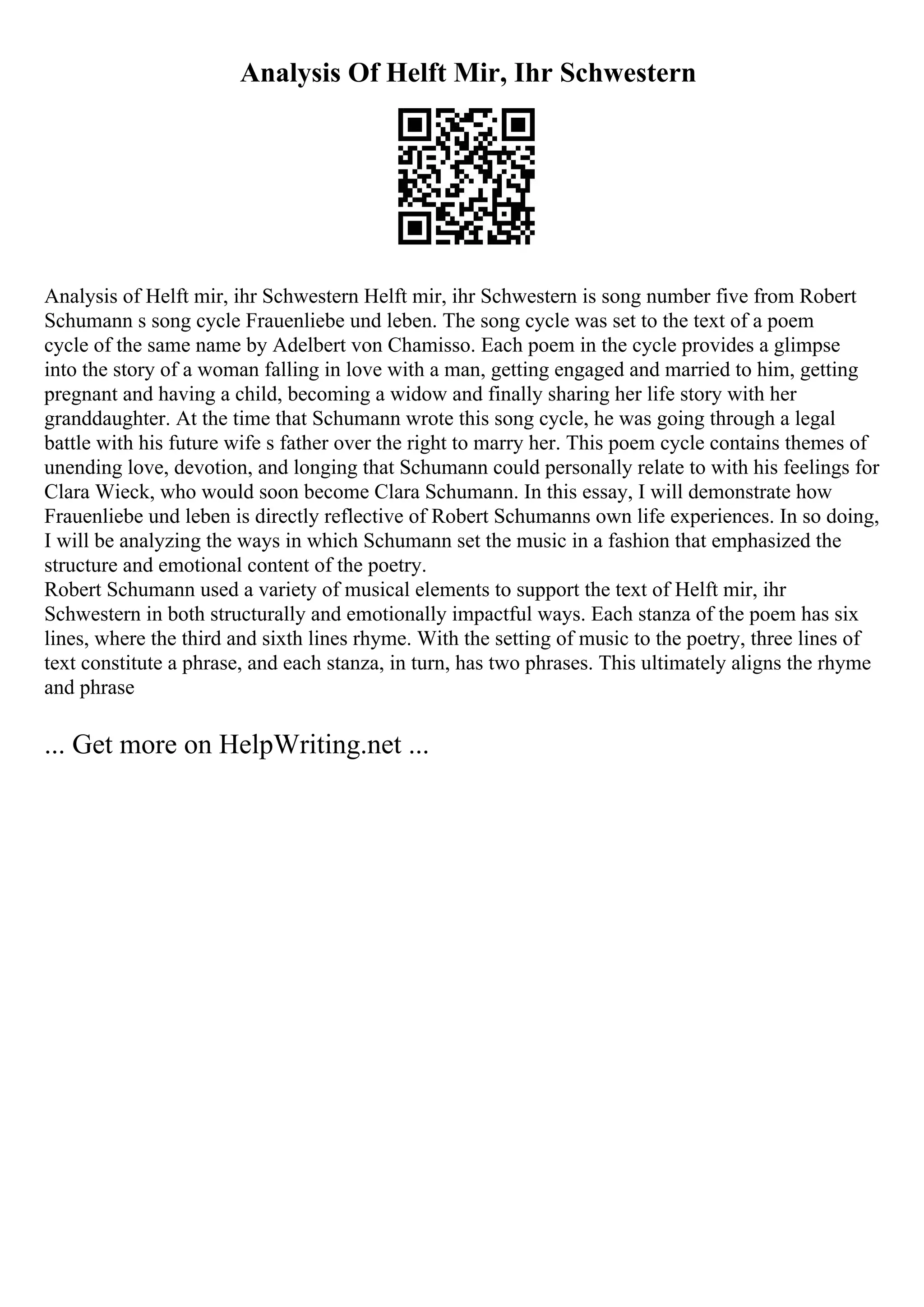 Analysis Of Helft Mir, Ihr Schwestern
Analysis of Helft mir, ihr Schwestern Helft mir, ihr Schwestern is song number five from Robert
Schumann s song cycle Frauenliebe und leben. The song cycle was set to the text of a poem
cycle of the same name by Adelbert von Chamisso. Each poem in the cycle provides a glimpse
into the story of a woman falling in love with a man, getting engaged and married to him, getting
pregnant and having a child, becoming a widow and finally sharing her life story with her
granddaughter. At the time that Schumann wrote this song cycle, he was going through a legal
battle with his future wife s father over the right to marry her. This poem cycle contains themes of
unending love, devotion, and longing that Schumann could personally relate to with his feelings for
Clara Wieck, who would soon become Clara Schumann. In this essay, I will demonstrate how
Frauenliebe und leben is directly reflective of Robert Schumanns own life experiences. In so doing,
I will be analyzing the ways in which Schumann set the music in a fashion that emphasized the
structure and emotional content of the poetry.
Robert Schumann used a variety of musical elements to support the text of Helft mir, ihr
Schwestern in both structurally and emotionally impactful ways. Each stanza of the poem has six
lines, where the third and sixth lines rhyme. With the setting of music to the poetry, three lines of
text constitute a phrase, and each stanza, in turn, has two phrases. This ultimately aligns the rhyme
and phrase
... Get more on HelpWriting.net ...
 