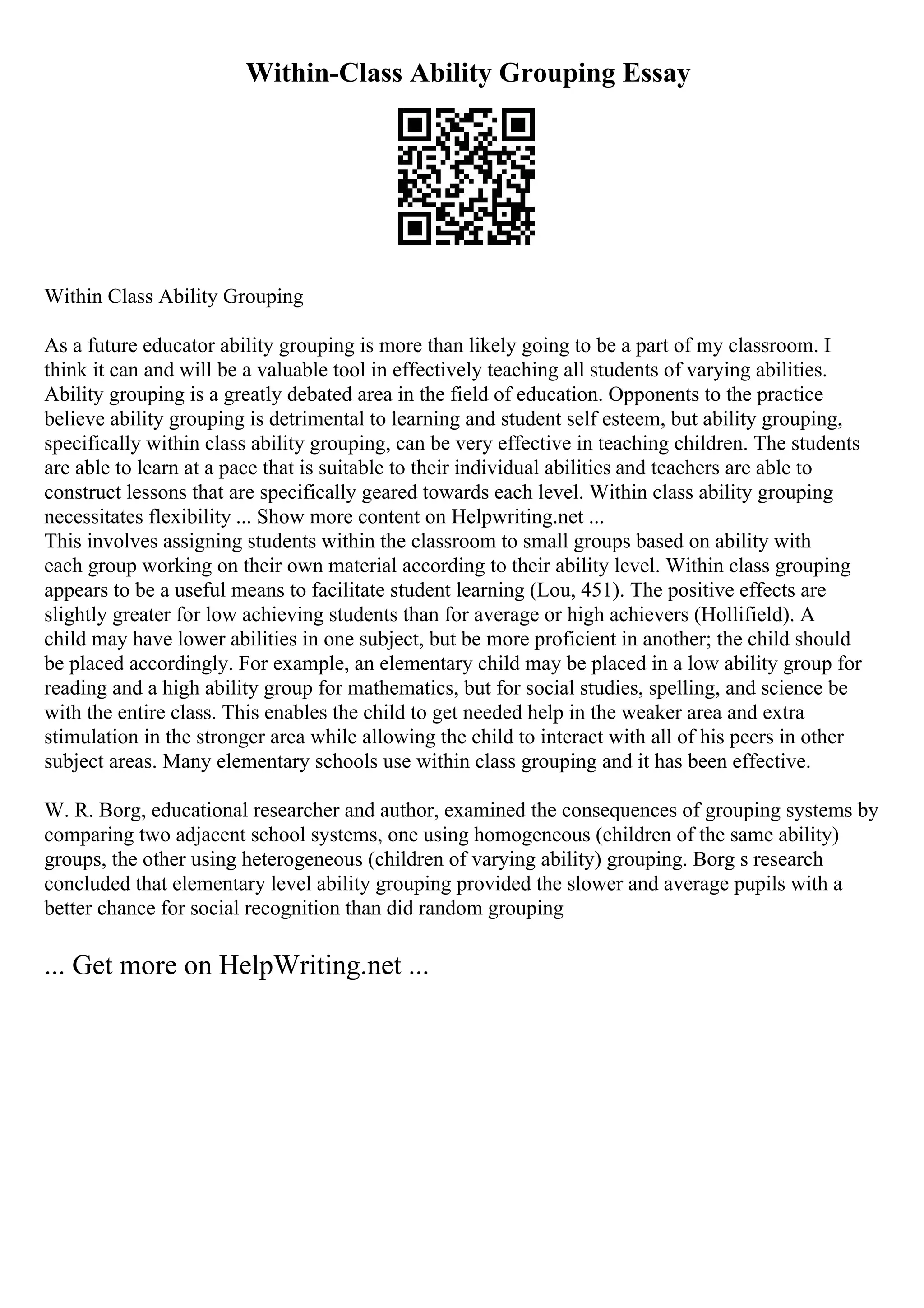 Within-Class Ability Grouping Essay
Within Class Ability Grouping
As a future educator ability grouping is more than likely going to be a part of my classroom. I
think it can and will be a valuable tool in effectively teaching all students of varying abilities.
Ability grouping is a greatly debated area in the field of education. Opponents to the practice
believe ability grouping is detrimental to learning and student self esteem, but ability grouping,
specifically within class ability grouping, can be very effective in teaching children. The students
are able to learn at a pace that is suitable to their individual abilities and teachers are able to
construct lessons that are specifically geared towards each level. Within class ability grouping
necessitates flexibility ... Show more content on Helpwriting.net ...
This involves assigning students within the classroom to small groups based on ability with
each group working on their own material according to their ability level. Within class grouping
appears to be a useful means to facilitate student learning (Lou, 451). The positive effects are
slightly greater for low achieving students than for average or high achievers (Hollifield). A
child may have lower abilities in one subject, but be more proficient in another; the child should
be placed accordingly. For example, an elementary child may be placed in a low ability group for
reading and a high ability group for mathematics, but for social studies, spelling, and science be
with the entire class. This enables the child to get needed help in the weaker area and extra
stimulation in the stronger area while allowing the child to interact with all of his peers in other
subject areas. Many elementary schools use within class grouping and it has been effective.
W. R. Borg, educational researcher and author, examined the consequences of grouping systems by
comparing two adjacent school systems, one using homogeneous (children of the same ability)
groups, the other using heterogeneous (children of varying ability) grouping. Borg s research
concluded that elementary level ability grouping provided the slower and average pupils with a
better chance for social recognition than did random grouping
... Get more on HelpWriting.net ...
 