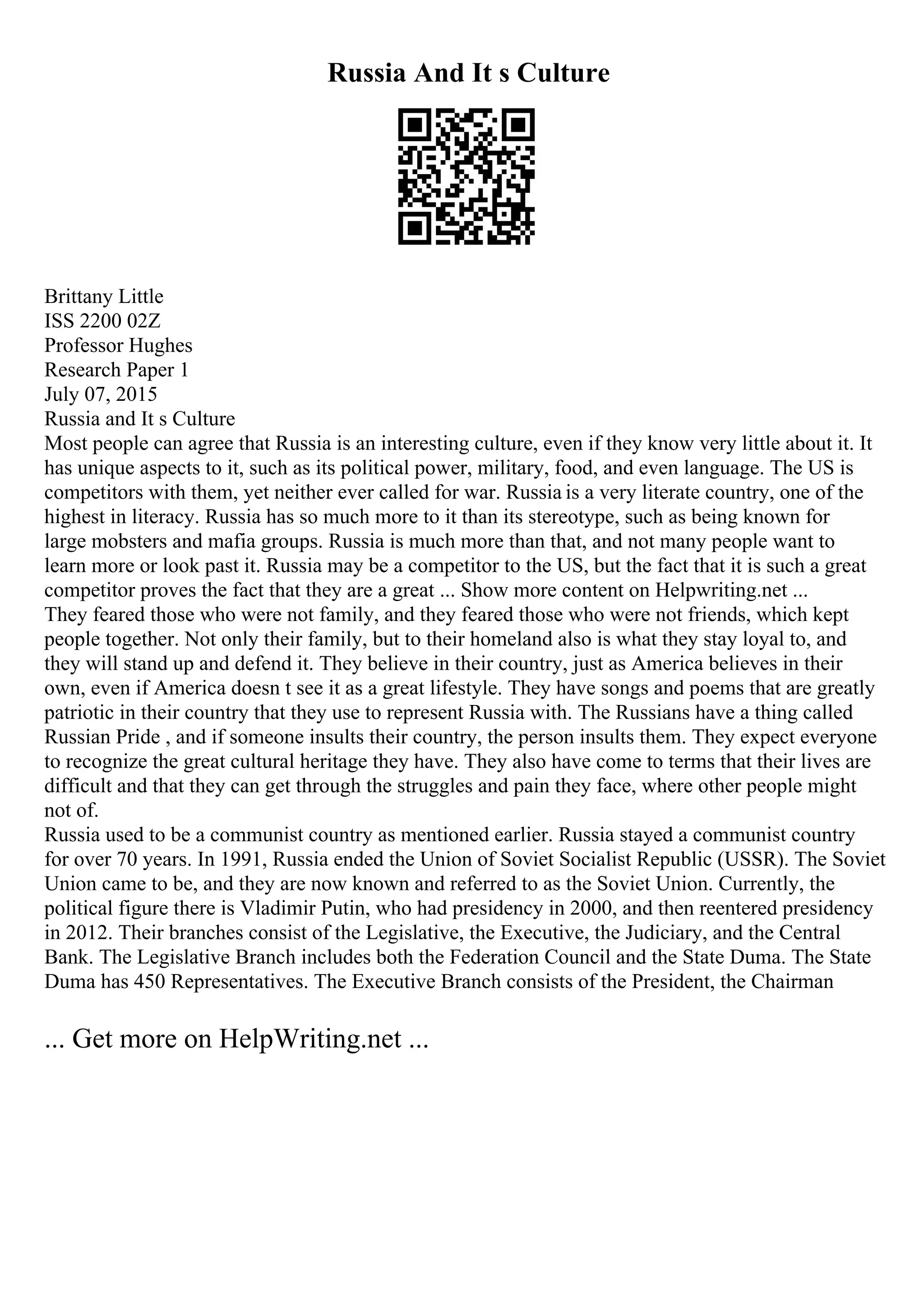 Russia And It s Culture
Brittany Little
ISS 2200 02Z
Professor Hughes
Research Paper 1
July 07, 2015
Russia and It s Culture
Most people can agree that Russia is an interesting culture, even if they know very little about it. It
has unique aspects to it, such as its political power, military, food, and even language. The US is
competitors with them, yet neither ever called for war. Russia is a very literate country, one of the
highest in literacy. Russia has so much more to it than its stereotype, such as being known for
large mobsters and mafia groups. Russia is much more than that, and not many people want to
learn more or look past it. Russia may be a competitor to the US, but the fact that it is such a great
competitor proves the fact that they are a great ... Show more content on Helpwriting.net ...
They feared those who were not family, and they feared those who were not friends, which kept
people together. Not only their family, but to their homeland also is what they stay loyal to, and
they will stand up and defend it. They believe in their country, just as America believes in their
own, even if America doesn t see it as a great lifestyle. They have songs and poems that are greatly
patriotic in their country that they use to represent Russia with. The Russians have a thing called
Russian Pride , and if someone insults their country, the person insults them. They expect everyone
to recognize the great cultural heritage they have. They also have come to terms that their lives are
difficult and that they can get through the struggles and pain they face, where other people might
not of.
Russia used to be a communist country as mentioned earlier. Russia stayed a communist country
for over 70 years. In 1991, Russia ended the Union of Soviet Socialist Republic (USSR). The Soviet
Union came to be, and they are now known and referred to as the Soviet Union. Currently, the
political figure there is Vladimir Putin, who had presidency in 2000, and then reentered presidency
in 2012. Their branches consist of the Legislative, the Executive, the Judiciary, and the Central
Bank. The Legislative Branch includes both the Federation Council and the State Duma. The State
Duma has 450 Representatives. The Executive Branch consists of the President, the Chairman
... Get more on HelpWriting.net ...
 