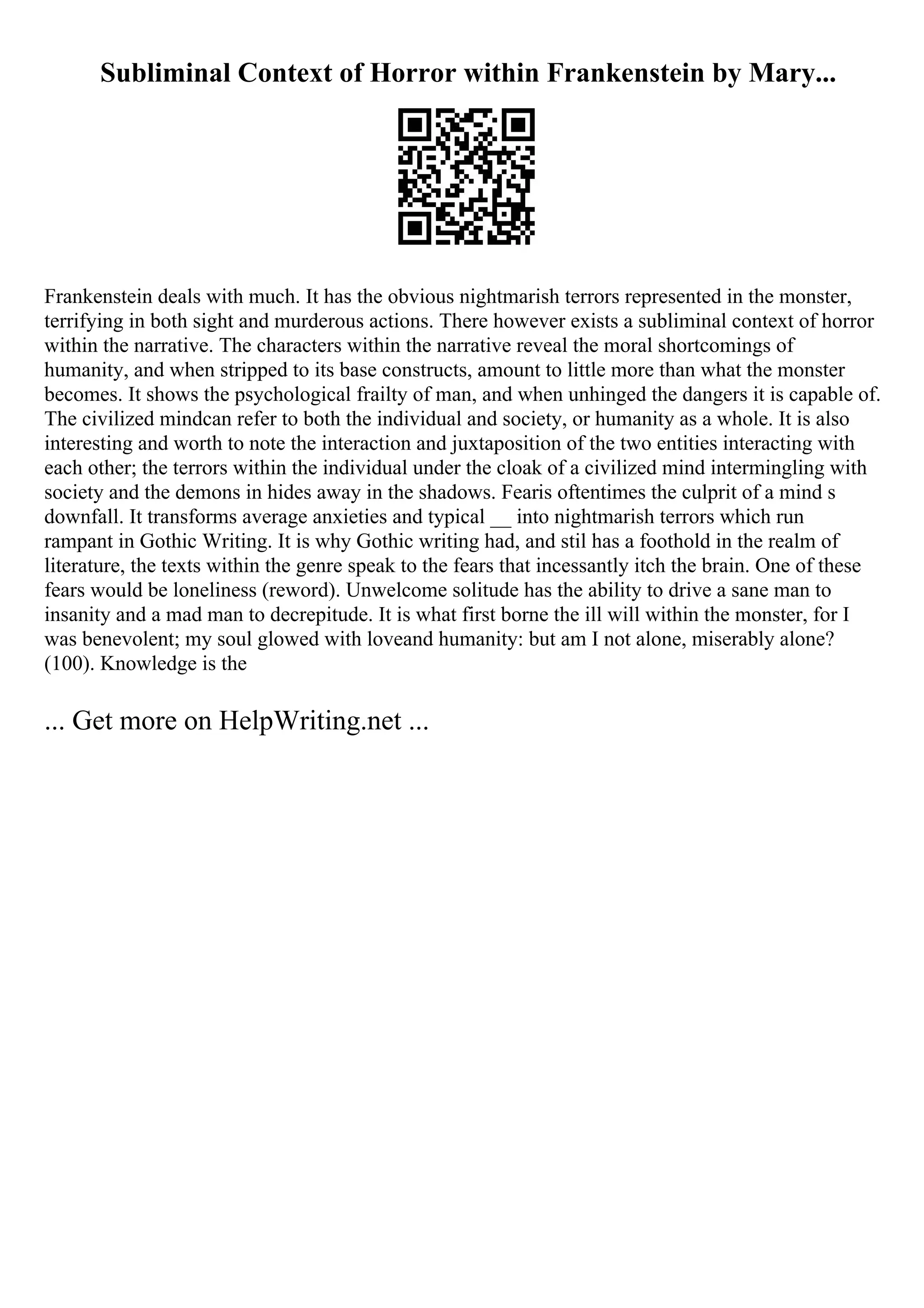 Subliminal Context of Horror within Frankenstein by Mary...
Frankenstein deals with much. It has the obvious nightmarish terrors represented in the monster,
terrifying in both sight and murderous actions. There however exists a subliminal context of horror
within the narrative. The characters within the narrative reveal the moral shortcomings of
humanity, and when stripped to its base constructs, amount to little more than what the monster
becomes. It shows the psychological frailty of man, and when unhinged the dangers it is capable of.
The civilized mindcan refer to both the individual and society, or humanity as a whole. It is also
interesting and worth to note the interaction and juxtaposition of the two entities interacting with
each other; the terrors within the individual under the cloak of a civilized mind intermingling with
society and the demons in hides away in the shadows. Fearis oftentimes the culprit of a mind s
downfall. It transforms average anxieties and typical __ into nightmarish terrors which run
rampant in Gothic Writing. It is why Gothic writing had, and stil has a foothold in the realm of
literature, the texts within the genre speak to the fears that incessantly itch the brain. One of these
fears would be loneliness (reword). Unwelcome solitude has the ability to drive a sane man to
insanity and a mad man to decrepitude. It is what first borne the ill will within the monster, for I
was benevolent; my soul glowed with loveand humanity: but am I not alone, miserably alone?
(100). Knowledge is the
... Get more on HelpWriting.net ...
 