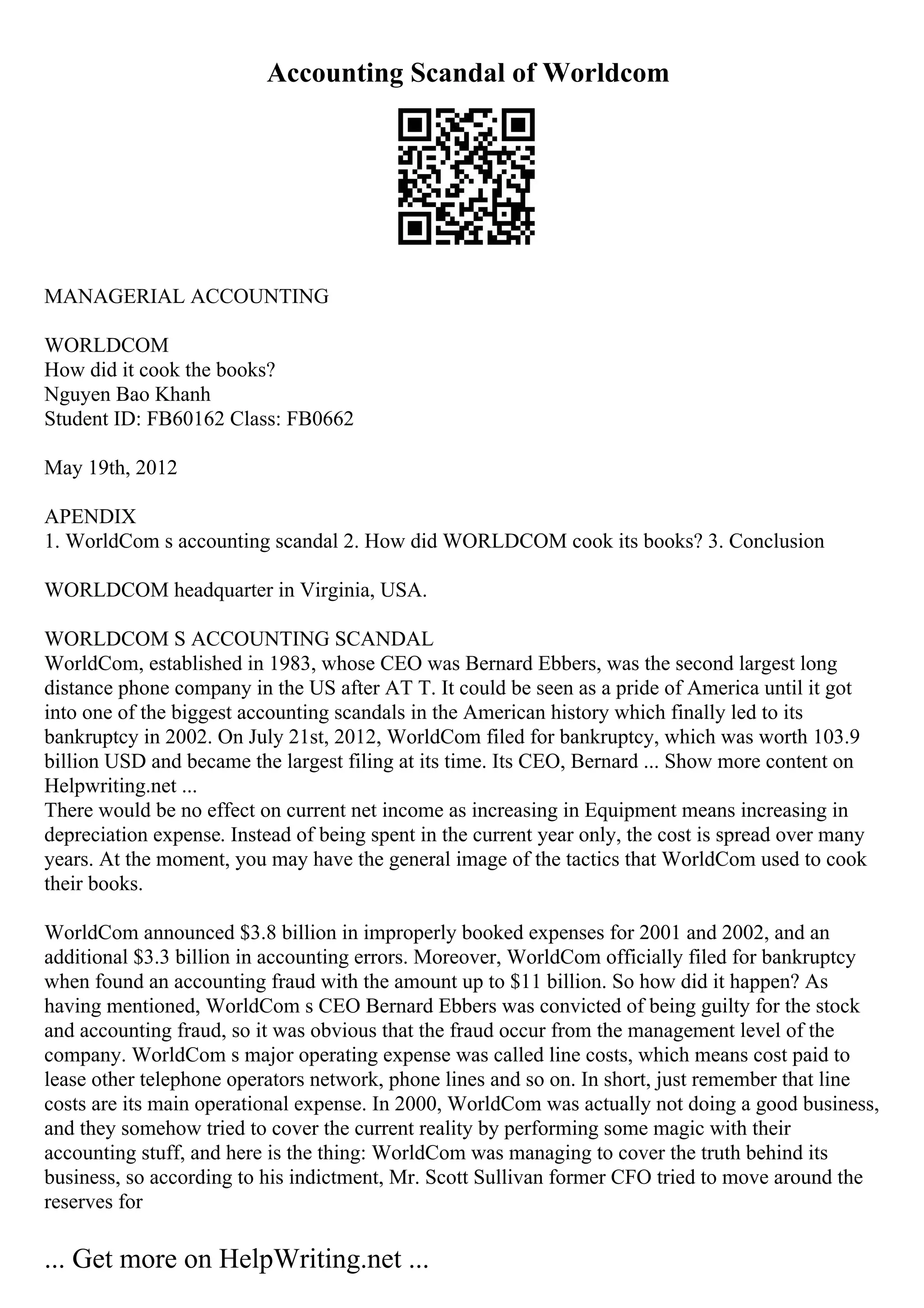 Accounting Scandal of Worldcom
MANAGERIAL ACCOUNTING
WORLDCOM
How did it cook the books?
Nguyen Bao Khanh
Student ID: FB60162 Class: FB0662
May 19th, 2012
APENDIX
1. WorldCom s accounting scandal 2. How did WORLDCOM cook its books? 3. Conclusion
WORLDCOM headquarter in Virginia, USA.
WORLDCOM S ACCOUNTING SCANDAL
WorldCom, established in 1983, whose CEO was Bernard Ebbers, was the second largest long
distance phone company in the US after AT T. It could be seen as a pride of America until it got
into one of the biggest accounting scandals in the American history which finally led to its
bankruptcy in 2002. On July 21st, 2012, WorldCom filed for bankruptcy, which was worth 103.9
billion USD and became the largest filing at its time. Its CEO, Bernard ... Show more content on
Helpwriting.net ...
There would be no effect on current net income as increasing in Equipment means increasing in
depreciation expense. Instead of being spent in the current year only, the cost is spread over many
years. At the moment, you may have the general image of the tactics that WorldCom used to cook
their books.
WorldCom announced $3.8 billion in improperly booked expenses for 2001 and 2002, and an
additional $3.3 billion in accounting errors. Moreover, WorldCom officially filed for bankruptcy
when found an accounting fraud with the amount up to $11 billion. So how did it happen? As
having mentioned, WorldCom s CEO Bernard Ebbers was convicted of being guilty for the stock
and accounting fraud, so it was obvious that the fraud occur from the management level of the
company. WorldCom s major operating expense was called line costs, which means cost paid to
lease other telephone operators network, phone lines and so on. In short, just remember that line
costs are its main operational expense. In 2000, WorldCom was actually not doing a good business,
and they somehow tried to cover the current reality by performing some magic with their
accounting stuff, and here is the thing: WorldCom was managing to cover the truth behind its
business, so according to his indictment, Mr. Scott Sullivan former CFO tried to move around the
reserves for
... Get more on HelpWriting.net ...
 
