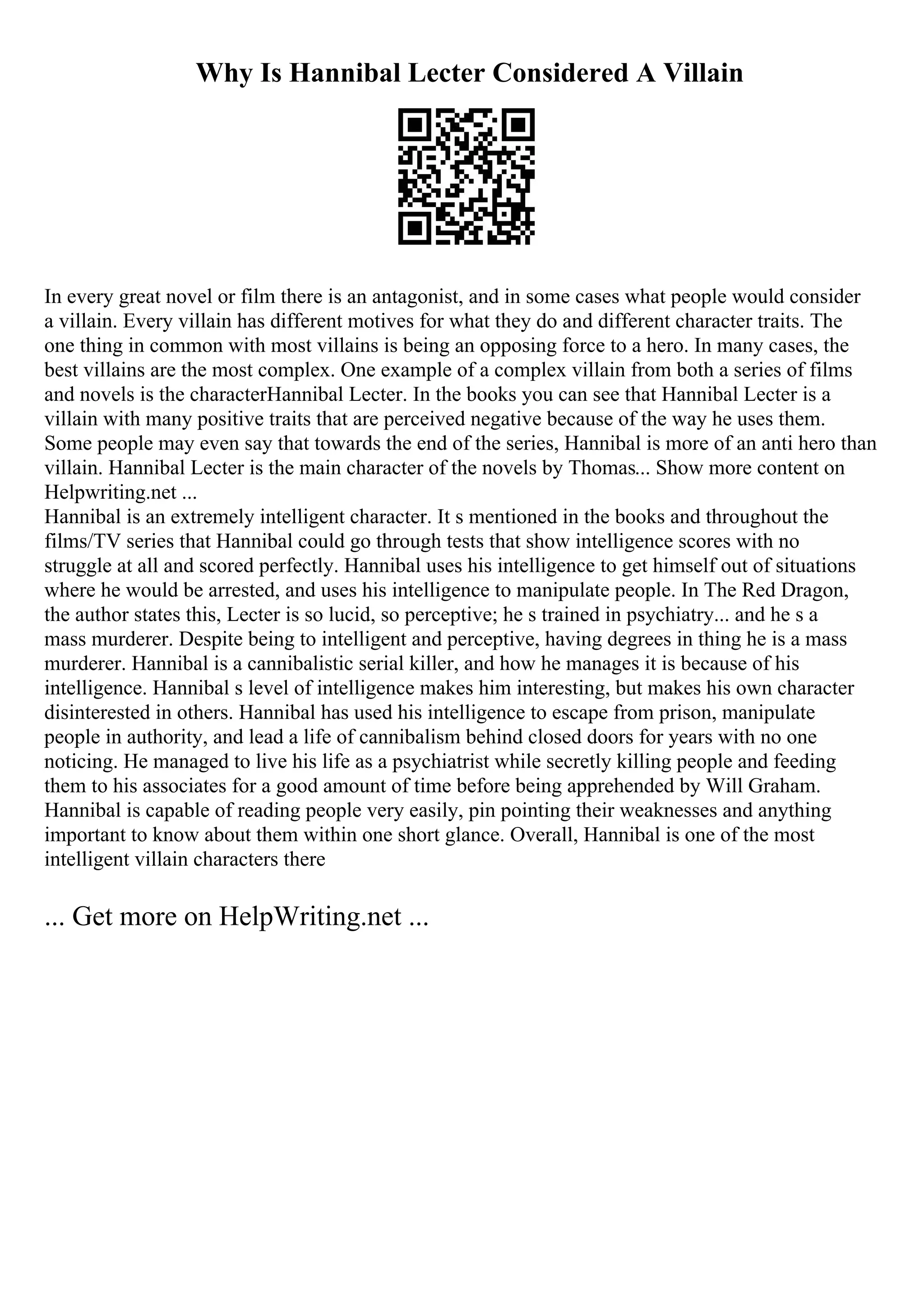 Why Is Hannibal Lecter Considered A Villain
In every great novel or film there is an antagonist, and in some cases what people would consider
a villain. Every villain has different motives for what they do and different character traits. The
one thing in common with most villains is being an opposing force to a hero. In many cases, the
best villains are the most complex. One example of a complex villain from both a series of films
and novels is the characterHannibal Lecter. In the books you can see that Hannibal Lecter is a
villain with many positive traits that are perceived negative because of the way he uses them.
Some people may even say that towards the end of the series, Hannibal is more of an anti hero than
villain. Hannibal Lecter is the main character of the novels by Thomas... Show more content on
Helpwriting.net ...
Hannibal is an extremely intelligent character. It s mentioned in the books and throughout the
films/TV series that Hannibal could go through tests that show intelligence scores with no
struggle at all and scored perfectly. Hannibal uses his intelligence to get himself out of situations
where he would be arrested, and uses his intelligence to manipulate people. In The Red Dragon,
the author states this, Lecter is so lucid, so perceptive; he s trained in psychiatry... and he s a
mass murderer. Despite being to intelligent and perceptive, having degrees in thing he is a mass
murderer. Hannibal is a cannibalistic serial killer, and how he manages it is because of his
intelligence. Hannibal s level of intelligence makes him interesting, but makes his own character
disinterested in others. Hannibal has used his intelligence to escape from prison, manipulate
people in authority, and lead a life of cannibalism behind closed doors for years with no one
noticing. He managed to live his life as a psychiatrist while secretly killing people and feeding
them to his associates for a good amount of time before being apprehended by Will Graham.
Hannibal is capable of reading people very easily, pin pointing their weaknesses and anything
important to know about them within one short glance. Overall, Hannibal is one of the most
intelligent villain characters there
... Get more on HelpWriting.net ...
 