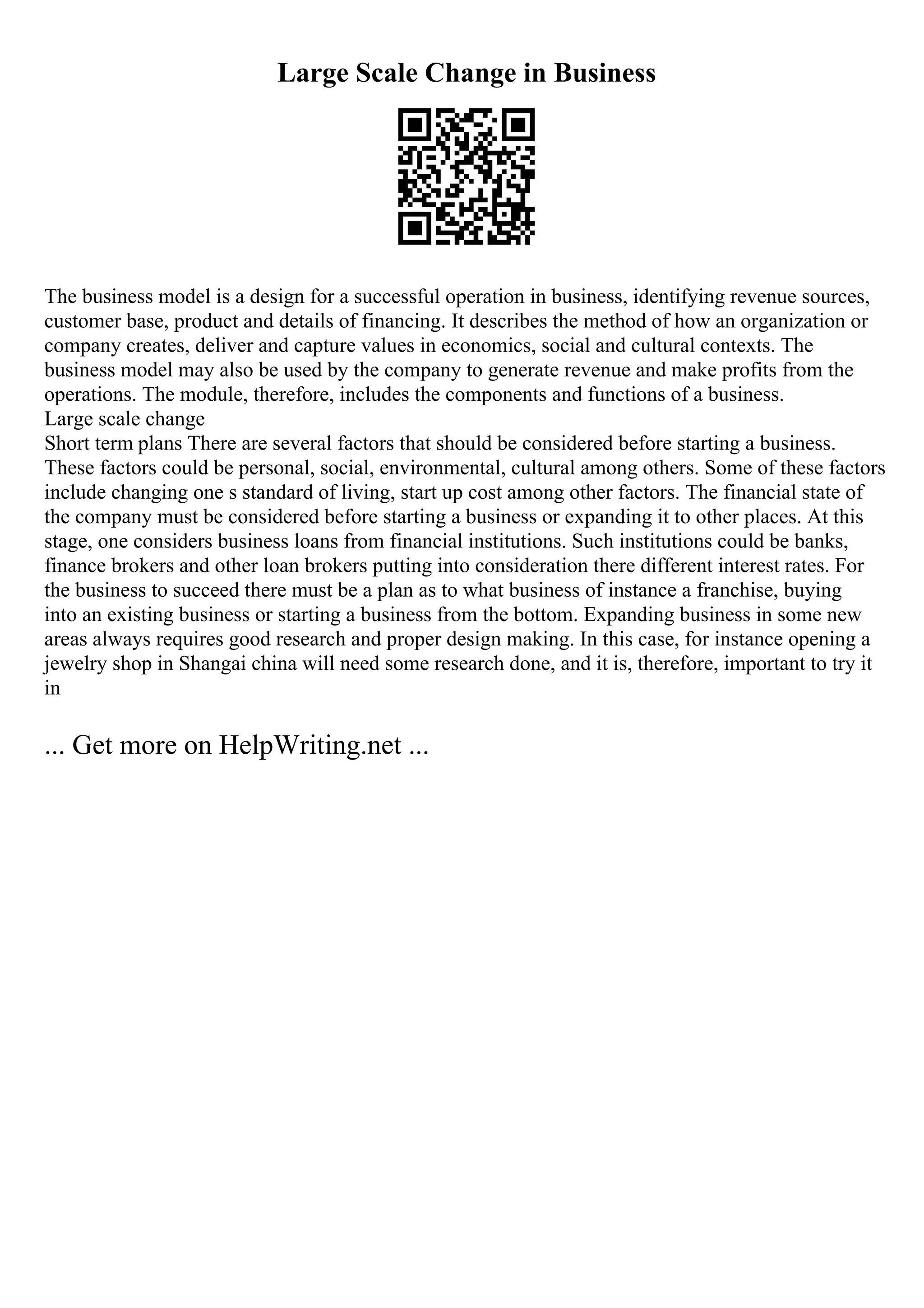 Large Scale Change in Business
The business model is a design for a successful operation in business, identifying revenue sources,
customer base, product and details of financing. It describes the method of how an organization or
company creates, deliver and capture values in economics, social and cultural contexts. The
business model may also be used by the company to generate revenue and make profits from the
operations. The module, therefore, includes the components and functions of a business.
Large scale change
Short term plans There are several factors that should be considered before starting a business.
These factors could be personal, social, environmental, cultural among others. Some of these factors
include changing one s standard of living, start up cost among other factors. The financial state of
the company must be considered before starting a business or expanding it to other places. At this
stage, one considers business loans from financial institutions. Such institutions could be banks,
finance brokers and other loan brokers putting into consideration there different interest rates. For
the business to succeed there must be a plan as to what business of instance a franchise, buying
into an existing business or starting a business from the bottom. Expanding business in some new
areas always requires good research and proper design making. In this case, for instance opening a
jewelry shop in Shangai china will need some research done, and it is, therefore, important to try it
in
... Get more on HelpWriting.net ...
 