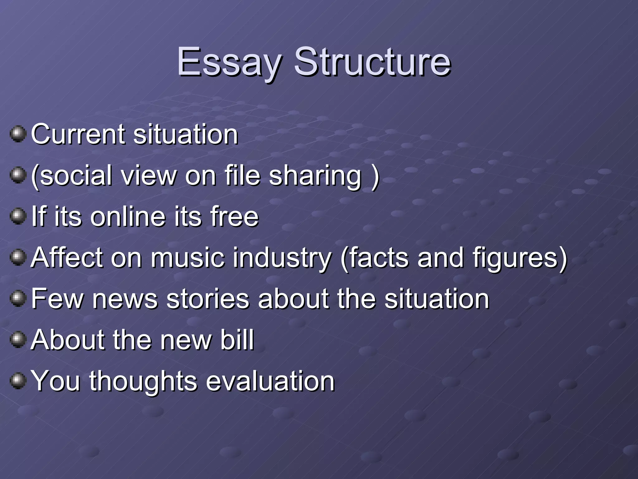 Current situation  (social view on file sharing )  If its online its free Affect on music industry (facts and figures) Few news stories about the situation  About the new bill You thoughts evaluation  Essay Structure  