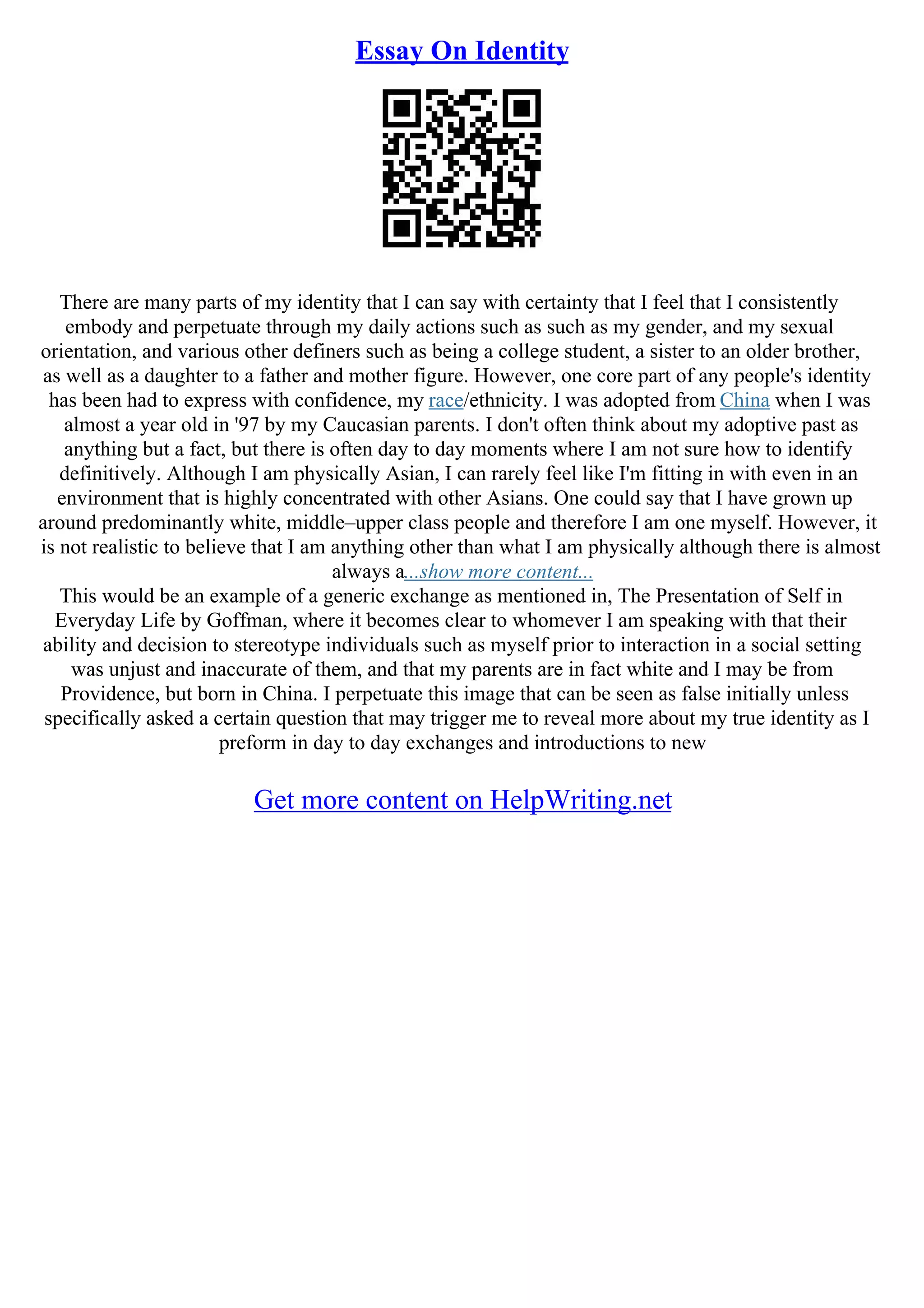 Essay On Identity
There are many parts of my identity that I can say with certainty that I feel that I consistently
embody and perpetuate through my daily actions such as such as my gender, and my sexual
orientation, and various other definers such as being a college student, a sister to an older brother,
as well as a daughter to a father and mother figure. However, one core part of any people's identity
has been had to express with confidence, my race/ethnicity. I was adopted from China when I was
almost a year old in '97 by my Caucasian parents. I don't often think about my adoptive past as
anything but a fact, but there is often day to day moments where I am not sure how to identify
definitively. Although I am physically Asian, I can rarely feel like I'm fitting in with even in an
environment that is highly concentrated with other Asians. One could say that I have grown up
around predominantly white, middle–upper class people and therefore I am one myself. However, it
is not realistic to believe that I am anything other than what I am physically although there is almost
always a...show more content...
This would be an example of a generic exchange as mentioned in, The Presentation of Self in
Everyday Life by Goffman, where it becomes clear to whomever I am speaking with that their
ability and decision to stereotype individuals such as myself prior to interaction in a social setting
was unjust and inaccurate of them, and that my parents are in fact white and I may be from
Providence, but born in China. I perpetuate this image that can be seen as false initially unless
specifically asked a certain question that may trigger me to reveal more about my true identity as I
preform in day to day exchanges and introductions to new
Get more content on HelpWriting.net
 