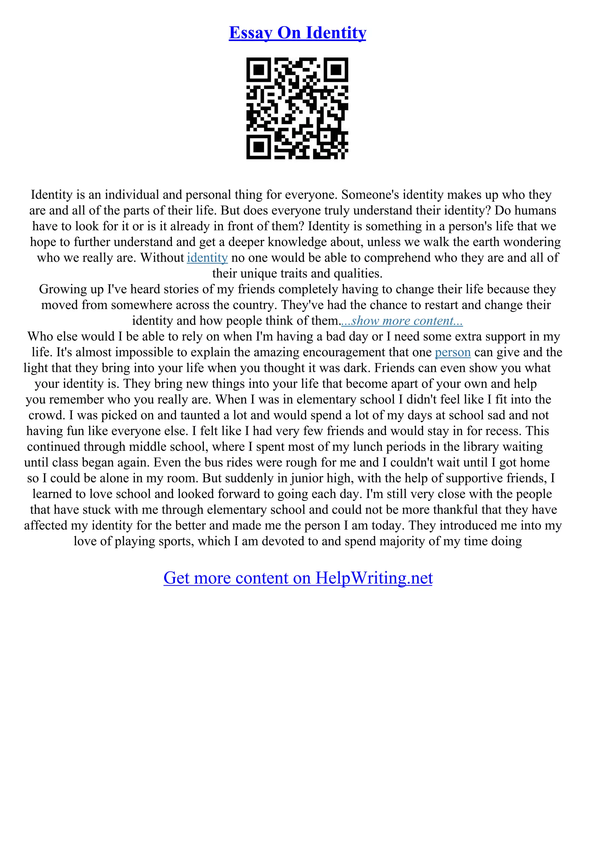 Essay On Identity
Identity is an individual and personal thing for everyone. Someone's identity makes up who they
are and all of the parts of their life. But does everyone truly understand their identity? Do humans
have to look for it or is it already in front of them? Identity is something in a person's life that we
hope to further understand and get a deeper knowledge about, unless we walk the earth wondering
who we really are. Without identity no one would be able to comprehend who they are and all of
their unique traits and qualities.
Growing up I've heard stories of my friends completely having to change their life because they
moved from somewhere across the country. They've had the chance to restart and change their
identity and how people think of them....show more content...
Who else would I be able to rely on when I'm having a bad day or I need some extra support in my
life. It's almost impossible to explain the amazing encouragement that one person can give and the
light that they bring into your life when you thought it was dark. Friends can even show you what
your identity is. They bring new things into your life that become apart of your own and help
you remember who you really are. When I was in elementary school I didn't feel like I fit into the
crowd. I was picked on and taunted a lot and would spend a lot of my days at school sad and not
having fun like everyone else. I felt like I had very few friends and would stay in for recess. This
continued through middle school, where I spent most of my lunch periods in the library waiting
until class began again. Even the bus rides were rough for me and I couldn't wait until I got home
so I could be alone in my room. But suddenly in junior high, with the help of supportive friends, I
learned to love school and looked forward to going each day. I'm still very close with the people
that have stuck with me through elementary school and could not be more thankful that they have
affected my identity for the better and made me the person I am today. They introduced me into my
love of playing sports, which I am devoted to and spend majority of my time doing
Get more content on HelpWriting.net
 