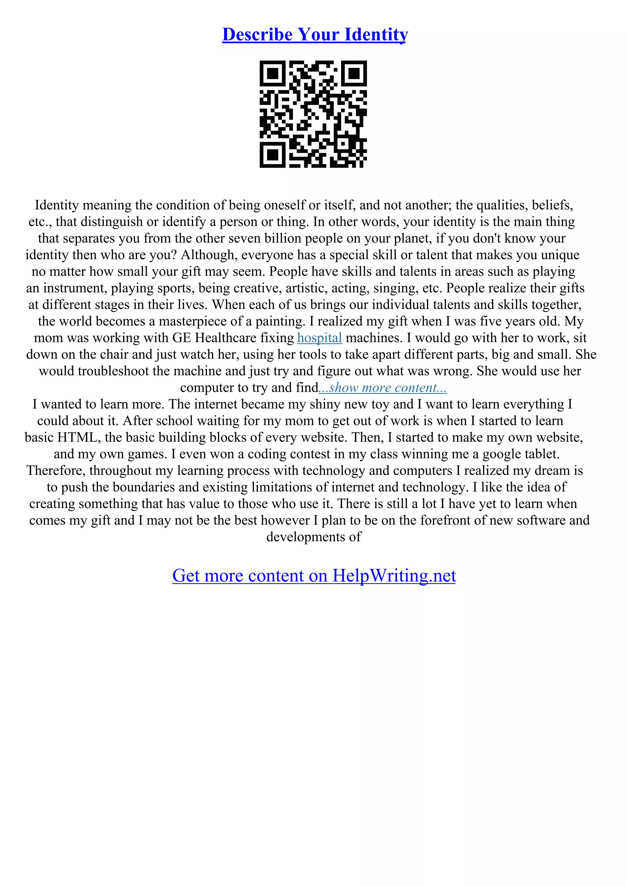 Describe Your Identity
Identity meaning the condition of being oneself or itself, and not another; the qualities, beliefs,
etc., that distinguish or identify a person or thing. In other words, your identity is the main thing
that separates you from the other seven billion people on your planet, if you don't know your
identity then who are you? Although, everyone has a special skill or talent that makes you unique
no matter how small your gift may seem. People have skills and talents in areas such as playing
an instrument, playing sports, being creative, artistic, acting, singing, etc. People realize their gifts
at different stages in their lives. When each of us brings our individual talents and skills together,
the world becomes a masterpiece of a painting. I realized my gift when I was five years old. My
mom was working with GE Healthcare fixing hospital machines. I would go with her to work, sit
down on the chair and just watch her, using her tools to take apart different parts, big and small. She
would troubleshoot the machine and just try and figure out what was wrong. She would use her
computer to try and find...show more content...
I wanted to learn more. The internet became my shiny new toy and I want to learn everything I
could about it. After school waiting for my mom to get out of work is when I started to learn
basic HTML, the basic building blocks of every website. Then, I started to make my own website,
and my own games. I even won a coding contest in my class winning me a google tablet.
Therefore, throughout my learning process with technology and computers I realized my dream is
to push the boundaries and existing limitations of internet and technology. I like the idea of
creating something that has value to those who use it. There is still a lot I have yet to learn when
comes my gift and I may not be the best however I plan to be on the forefront of new software and
developments of
Get more content on HelpWriting.net
 