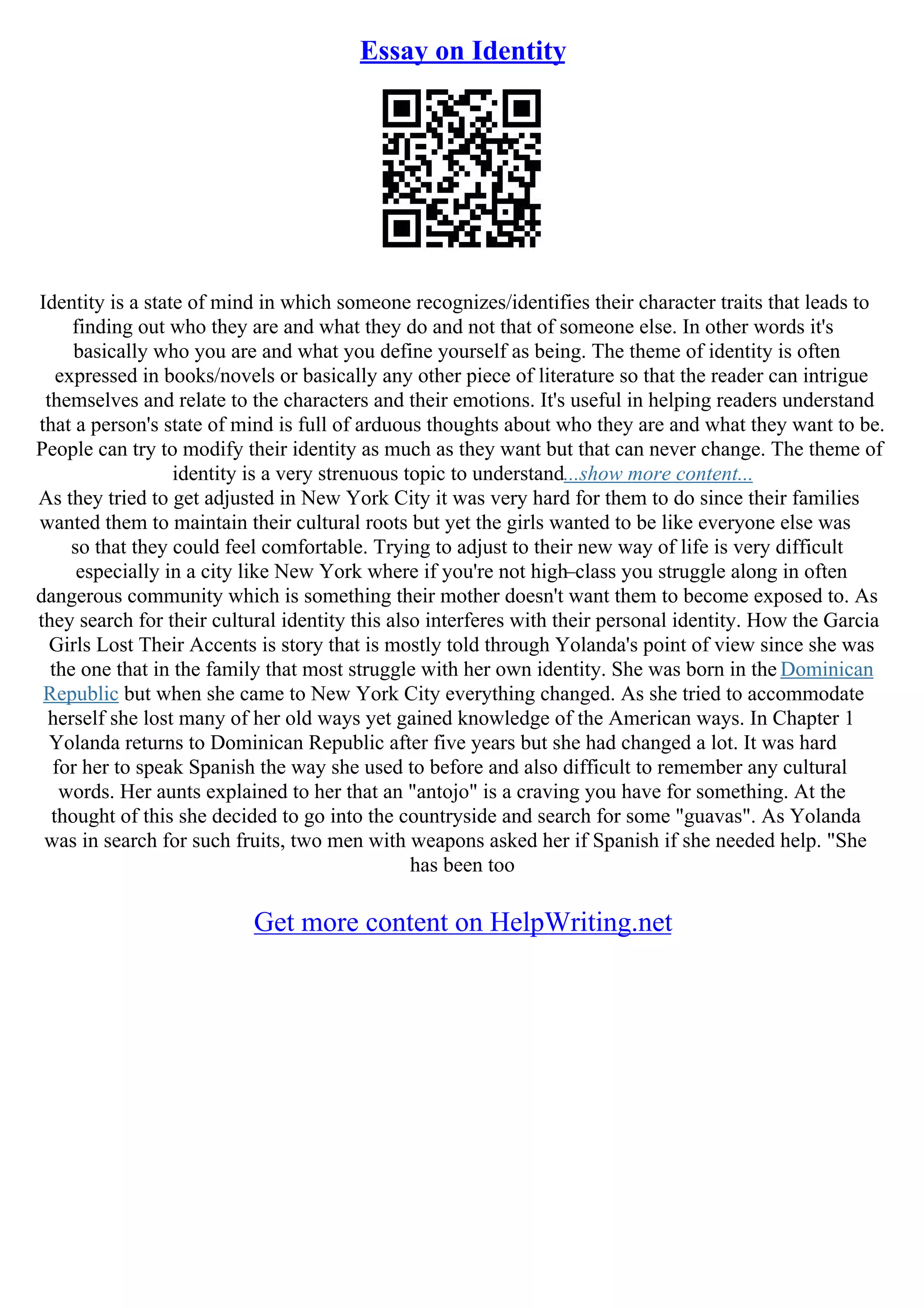 Essay on Identity
Identity is a state of mind in which someone recognizes/identifies their character traits that leads to
finding out who they are and what they do and not that of someone else. In other words it's
basically who you are and what you define yourself as being. The theme of identity is often
expressed in books/novels or basically any other piece of literature so that the reader can intrigue
themselves and relate to the characters and their emotions. It's useful in helping readers understand
that a person's state of mind is full of arduous thoughts about who they are and what they want to be.
People can try to modify their identity as much as they want but that can never change. The theme of
identity is a very strenuous topic to understand...show more content...
As they tried to get adjusted in New York City it was very hard for them to do since their families
wanted them to maintain their cultural roots but yet the girls wanted to be like everyone else was
so that they could feel comfortable. Trying to adjust to their new way of life is very difficult
especially in a city like New York where if you're not high–class you struggle along in often
dangerous community which is something their mother doesn't want them to become exposed to. As
they search for their cultural identity this also interferes with their personal identity. How the Garcia
Girls Lost Their Accents is story that is mostly told through Yolanda's point of view since she was
the one that in the family that most struggle with her own identity. She was born in the Dominican
Republic but when she came to New York City everything changed. As she tried to accommodate
herself she lost many of her old ways yet gained knowledge of the American ways. In Chapter 1
Yolanda returns to Dominican Republic after five years but she had changed a lot. It was hard
for her to speak Spanish the way she used to before and also difficult to remember any cultural
words. Her aunts explained to her that an "antojo" is a craving you have for something. At the
thought of this she decided to go into the countryside and search for some "guavas". As Yolanda
was in search for such fruits, two men with weapons asked her if Spanish if she needed help. "She
has been too
Get more content on HelpWriting.net
 