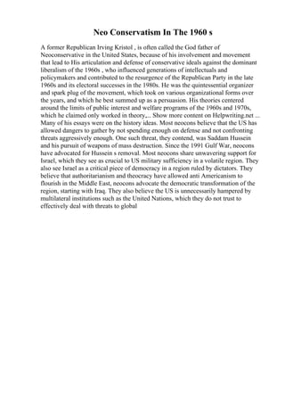 Neo Conservatism In The 1960 s
A former Republican Irving Kristol , is often called the God father of
Neoconservative in the United States, because of his involvement and movement
that lead to His articulation and defense of conservative ideals against the dominant
liberalism of the 1960s , who influenced generations of intellectuals and
policymakers and contributed to the resurgence of the Republican Party in the late
1960s and its electoral successes in the 1980s. He was the quintessential organizer
and spark plug of the movement, which took on various organizational forms over
the years, and which he best summed up as a persuasion. His theories centered
around the limits of public interest and welfare programs of the 1960s and 1970s,
which he claimed only worked in theory,... Show more content on Helpwriting.net ...
Many of his essays were on the history ideas. Most neocons believe that the US has
allowed dangers to gather by not spending enough on defense and not confronting
threats aggressively enough. One such threat, they contend, was Saddam Hussein
and his pursuit of weapons of mass destruction. Since the 1991 Gulf War, neocons
have advocated for Hussein s removal. Most neocons share unwavering support for
Israel, which they see as crucial to US military sufficiency in a volatile region. They
also see Israel as a critical piece of democracy in a region ruled by dictators. They
believe that authoritarianism and theocracy have allowed anti Americanism to
flourish in the Middle East, neocons advocate the democratic transformation of the
region, starting with Iraq. They also believe the US is unnecessarily hampered by
multilateral institutions such as the United Nations, which they do not trust to
effectively deal with threats to global
 
