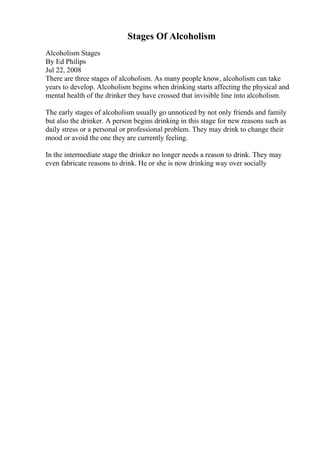 Stages Of Alcoholism
Alcoholism Stages
By Ed Philips
Jul 22, 2008
There are three stages of alcoholism. As many people know, alcoholism can take
years to develop. Alcoholism begins when drinking starts affecting the physical and
mental health of the drinker they have crossed that invisible line into alcoholism.
The early stages of alcoholism usually go unnoticed by not only friends and family
but also the drinker. A person begins drinking in this stage for new reasons such as
daily stress or a personal or professional problem. They may drink to change their
mood or avoid the one they are currently feeling.
In the intermediate stage the drinker no longer needs a reason to drink. They may
even fabricate reasons to drink. He or she is now drinking way over socially
 
