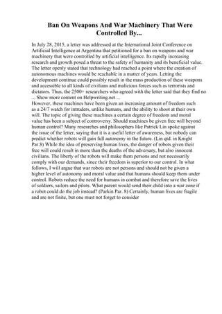 Ban On Weapons And War Machinery That Were
Controlled By...
In July 28, 2015, a letter was addressed at the International Joint Conference on
Artificial Intelligence at Argentina that petitioned for a ban on weapons and war
machinery that were controlled by artificial intelligence. Its rapidly increasing
research and growth posed a threat to the safety of humanity and its beneficial value.
The letter openly stated that technology had reached a point where the creation of
autonomous machines would be reachable in a matter of years. Letting the
development continue could possibly result in the mass production of these weapons
and accessible to all kinds of civilians and malicious forces such as terrorists and
dictators. Thus, the 2500+ researchers who agreed with the letter said that they find no
... Show more content on Helpwriting.net ...
However, these machines have been given an increasing amount of freedom such
as a 24/7 watch for intruders, unlike humans, and the ability to shoot at their own
will. The topic of giving these machines a certain degree of freedom and moral
value has been a subject of controversy. Should machines be given free will beyond
human control? Many researches and philosophers like Patrick Lin spoke against
the issue of the letter, saying that it is a useful letter of awareness, but nobody can
predict whether robots will gain full autonomy in the future. (Lin qtd. in Knight
Par.8) While the idea of preserving human lives, the danger of robots given their
free will could result in more than the deaths of the adversary, but also innocent
civilians. The liberty of the robots will make them persons and not necessarily
comply with our demands, since their freedom is superior to our control. In what
follows, I will argue that war robots are not persons and should not be given a
higher level of autonomy and moral value and that humans should keep them under
control. Robots reduce the need for humans in combat and therefore save the lives
of soldiers, sailors and pilots. What parent would send their child into a war zone if
a robot could do the job instead? (Parkin Par. 8) Certainly, human lives are fragile
and are not finite, but one must not forget to consider
 