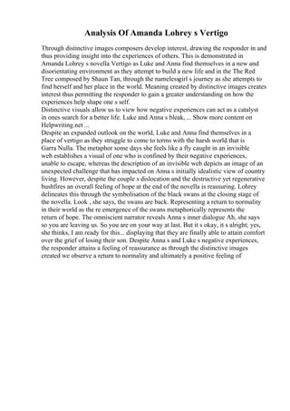 Analysis Of Amanda Lohrey s Vertigo
Through distinctive images composers develop interest, drawing the responder in and
thus providing insight into the experiences of others. This is demonstrated in
Amanda Lohrey s novella Vertigo as Luke and Anna find themselves in a new and
disorientating environment as they attempt to build a new life and in the The Red
Tree composed by Shaun Tan, through the namelessgirl s journey as she attempts to
find herself and her place in the world. Meaning created by distinctive images creates
interest thus permitting the responder to gain a greater understanding on how the
experiences help shape one s self.
Distinctive visuals allow us to view how negative experiences can act as a catalyst
in ones search for a better life. Luke and Anna s bleak, ... Show more content on
Helpwriting.net ...
Despite an expanded outlook on the world, Luke and Anna find themselves in a
place of vertigo as they struggle to come to terms with the harsh world that is
Garra Nulla. The metaphor some days she feels like a fly caught in an invisible
web establishes a visual of one who is confined by their negative experiences,
unable to escape, whereas the description of an invisible web depicts an image of an
unexpected challenge that has impacted on Anna s initially idealistic view of country
living. However, despite the couple s dislocation and the destructive yet regenerative
bushfires an overall feeling of hope at the end of the novella is reassuring. Lohrey
delineates this through the symbolisation of the black swans at the closing stage of
the novella. Look , she says, the swans are back. Representing a return to normality
in their world as the re emergence of the swans metaphorically represents the
return of hope. The omniscient narrator reveals Anna s inner dialogue Ah, she says
so you are leaving us. So you are on your way at last. But it s okay, it s alright; yes,
she thinks, I am ready for this... displaying that they are finally able to attain comfort
over the grief of losing their son. Despite Anna s and Luke s negative experiences,
the responder attains a feeling of reassurance as through the distinctive images
created we observe a return to normality and ultimately a positive feeling of
 