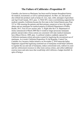 The Failure of California s Proposition 19
Cannabis, also known as Marijuana, has been used by humans throughout history
for medical, recreational, as well as spiritual purposes. Its fiber, oil, and seed are
also refined into products such as hemp oil, wax, rope, cloth, and paper (Agriculture
and Agri Food Canada, 2013, para. 1). With 56% voters overwhelming supported for
medical cannabis, California became the first state in the United Statesto pass Prop
215 in 1996 ensuring the patients and their primary caregivers to have the right to
obtain and use marijuana for medical purpose (California Department of Public
Health, 2013, Text of Law section, para. 1). Right after the U.S. Department of
Justice announced in March 2009 that it would no longer prosecute marijuana
patients and providers whose actions are consistent with state medical marijuana
laws (Meyer Glover, 2009, para. 1), political windows suddenly opened for
California marijuana reform advocates to push for legalizing the recreational use of
marijuana. As a result, California Proposition 19, the Regulate, Control Tax
Cannabis Act, became a ballot initiative on November 2, 2010 statewide ballot.
Supporters argued that legalizing creational use of marijuana would help California
to regulate the use and sale of marijuana, reduce correctional costs, redirect its court
and law enforcement resources to other more serious crimes, and collect additional
exercise taxes and sales taxes that would help with California s budget shortfall. In
spite of being a
 