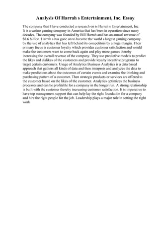 Analysis Of Harrah s Entertainment, Inc. Essay
The company that I have conducted a research on is Harrah s Entertainment, Inc.
It is a casino gaming company in America that has been in operation since many
decades. The company was founded by Bill Harrah and has an annual revenue of
$8.6 billion. Harrah s has gone on to become the world s largest gaming company
by the use of analytics that has left behind its competitors by a huge margin. Their
primary focus is customer loyalty which provides customer satisfaction and would
make the customers want to come back again and play more games thereby
increasing the overall revenue of the company. They use predictive models to predict
the likes and dislikes of the customers and provide loyalty incentive programs to
target certain customers. Usage of Analytics Business Analytics is a data based
approach that gathers all kinds of data and then interprets and analyzes the data to
make predictions about the outcomes of certain events and examine the thinking and
purchasing pattern of a customer. Then strategic products or services are offered to
the customer based on the likes of the customer. Analytics optimizes the business
processes and can be profitable for a company in the longer run. A strong relationship
is built with the customer thereby increasing customer satisfaction. It is imperative to
have top management support that can help lay the right foundation for a company
and hire the right people for the job. Leadership plays a major role in setting the right
work
 