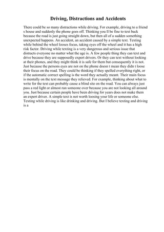 Driving, Distractions and Accidents
There could be so many distractions while driving. For example, driving to a friend
s house and suddenly the phone goes off. Thinking you ll be fine to text back
because the road is just going straight down, but then all of a sudden something
unexpected happens. An accident, an accident caused by a simple text. Texting
while behind the wheel looses focus, taking eyes off the wheel and it has a high
risk factor. Driving while texting is a very dangerous and serious issue that
distracts everyone no matter what the age is. A few people thing they can text and
drive because they are supposedly expert drivers. Or they can text without looking
at their phones, and they might think it is safe for them but consequently it is not.
Just because the persons eyes are not on the phone doesn t mean they didn t loose
their focus on the road. They could be thinking if they spelled everything right, or
if the automatic correct spelling is the word they actually meant. Their main focus
is mentally on the text message they relieved. For example, thinking about what to
write for the text can probably cause a blind site on the road. You can always just
pass a red light or almost run someone over because you are not looking all around
you. Just because certain people have been driving for years does not make them
an expert driver. A simple text is not worth loosing your life or someone else.
Texting while driving is like drinking and driving. But I believe texting and driving
is a
 