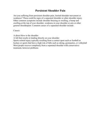 Persistent Shoulder Pain
Are you suffering from persistent shoulder pain, limited shoulder movement or
weakness? These could be signs of a separated shoulder or other shoulder injury.
Other common symptoms include shoulder bruising or swelling, a bump and
swelling at the top of your shoulder, weakness in your shoulder or arm or other
general shoulderpain. Common causes of a separated shoulder include:
Causes:
A direct blow to the shoulder
A fall that results in landing directly on your shoulder
Sports related injury typically resulting from a contact sport such as football or
hockey or sports that have a high risk of falls such as skiing, gymnastics, or volleyball
Most people recover completely from a separated shoulder with conservative
treatment, however problems
 