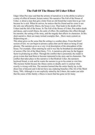 The Fall Of The House Of Usher Effect
Edgar Allan Poe once said that the artistry of narratives is in the ability to achieve
a unity of effect (Clement, lecture notes). His narrative The Fall of the House of
Usher, is about a man that gets a letter from an old friend that wants him to go visit
because he is sick. When he arrives, he notices that his friend and his sister is not
the only one affected by illness, the house is too. That leads to the death of the
Ushers and the fall of the house. In The Fall of the House of Usher, Poe makes death
and decay, and overall illness, his unity of effect. He establishes this effect through
his narrator, the setting of the story, and the tragedy that affects its characters. In this
short narrative, there are many textual examples that... Show more content on
Helpwriting.net ...
This alone gives us the sense that the setting is a somber place. From that brief
section of text, we can begin to picture a place that can be taken as being ill and
gloomy. The narrator gives us a very vivid description of the atmosphere of the
house. For example, when entering he said it was like he breathed an atmosphere
of sorrow (The Art of the Short Story, 711). A narratives plot may be the biggest
factor in producing an effect. Through the conflict that is presented, the reader is
given events that lead them to become interested in the story and its characters. The
conflict that takes place in this narrative is that Rodrick Usher, the narrators
boyhood friend, is sick and he wants the narrator to go to his estate to visit him.
The mystery builds because the illness seems to deadly and it is unclear what
exactly is wrong with him. The narrator learned that the entire family lay in the
direct line of descent and it did not have any enduring branches (The Art of the Short
Story, 709). Although it is not explicitly stated by the Ushers, the reader can infer
that the cause of this family s illness is incest that has gone on for many
 