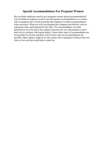 Special Accommodations For Pregnant Women
Do you think employers need to give pregnant women special accommodations?
I do not think an employer needs to provide special accommodations to a woman
who is pregnant, but I would encourage that employer to make accommodations
when necessary. When my wife was pregnant her company provided her with an
ergonomic chair and keyboard for her desk. The accommodation was both
beneficial to my wife and to the employer because she was still productive and it
allow her to continue with regular duties. I know these types of accommodation are
not possible for all jobs and there will be times when no accommodations are
possible. Other options might be for the woman who is pregnant to bring in her own
chair or foot rest that would help to make her
 