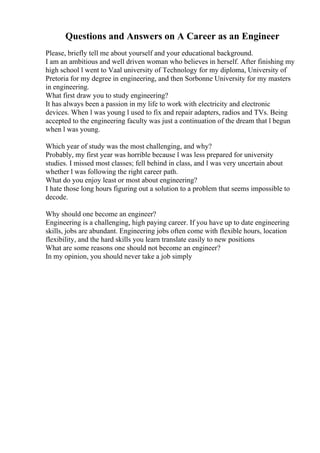 Questions and Answers on A Career as an Engineer
Please, briefly tell me about yourself and your educational background.
I am an ambitious and well driven woman who believes in herself. After finishing my
high school l went to Vaal university of Technology for my diploma, University of
Pretoria for my degree in engineering, and then Sorbonne University for my masters
in engineering.
What first draw you to study engineering?
It has always been a passion in my life to work with electricity and electronic
devices. When l was young l used to fix and repair adapters, radios and TVs. Being
accepted to the engineering faculty was just a continuation of the dream that l begun
when l was young.
Which year of study was the most challenging, and why?
Probably, my first year was horrible because l was less prepared for university
studies. I missed most classes; fell behind in class, and l was very uncertain about
whether l was following the right career path.
What do you enjoy least or most about engineering?
I hate those long hours figuring out a solution to a problem that seems impossible to
decode.
Why should one become an engineer?
Engineering is a challenging, high paying career. If you have up to date engineering
skills, jobs are abundant. Engineering jobs often come with flexible hours, location
flexibility, and the hard skills you learn translate easily to new positions
What are some reasons one should not become an engineer?
In my opinion, you should never take a job simply
 