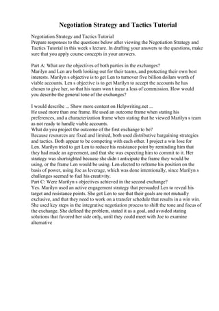 Negotiation Strategy and Tactics Tutorial
Negotiation Strategy and Tactics Tutorial
Prepare responses to the questions below after viewing the Negotiation Strategy and
Tactics Tutorial in this week s lecture. In drafting your answers to the questions, make
sure that you apply course concepts in your answers.
Part A: What are the objectives of both parties in the exchanges?
Marilyn and Len are both looking out for their teams, and protecting their own best
interests. Marilyn s objective is to get Len to turnover five billion dollars worth of
viable accounts. Len s objective is to get Marilyn to accept the accounts he has
chosen to give her, so that his team won t incur a loss of commission. How would
you describe the general tone of the exchanges?
I would describe ... Show more content on Helpwriting.net ...
He used more than one frame. He used an outcome frame when stating his
preferences, and a characterization frame when stating that he viewed Marilyn s team
as not ready to handle viable accounts.
What do you project the outcome of the first exchange to be?
Because resources are fixed and limited, both used distributive bargaining strategies
and tactics. Both appear to be competing with each other. I project a win lose for
Len. Marilyn tried to get Len to reduce his resistance point by reminding him that
they had made an agreement, and that she was expecting him to commit to it. Her
strategy was shortsighted because she didn t anticipate the frame they would be
using, or the frame Len would be using. Len elected to reframe his position on the
basis of power, using Joe as leverage, which was done intentionally, since Marilyn s
challenges seemed to fuel his creativity.
Part C: Were Marilyn s objectives achieved in the second exchange?
Yes. Marilyn used an active engagement strategy that persuaded Len to reveal his
target and resistance points. She got Len to see that their goals are not mutually
exclusive, and that they need to work on a transfer schedule that results in a win win.
She used key steps in the integrative negotiation process to shift the tone and focus of
the exchange. She defined the problem, stated it as a goal, and avoided stating
solutions that favored her side only, until they could meet with Joe to examine
alternative
 