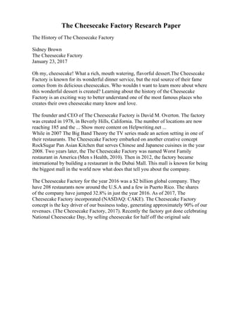 The Cheesecake Factory Research Paper
The History of The Cheesecake Factory
Sidney Brown
The Cheesecake Factory
January 23, 2017
Oh my, cheesecake! What a rich, mouth watering, flavorful dessert.The Cheesecake
Factory is known for its wonderful dinner service, but the real source of their fame
comes from its delicious cheesecakes. Who wouldn t want to learn more about where
this wonderful dessert is created? Learning about the history of the Cheesecake
Factory is an exciting way to better understand one of the most famous places who
creates their own cheesecake many know and love.
The founder and CEO of The Cheesecake Factory is David M. Overton. The factory
was created in 1978, in Beverly Hills, California. The number of locations are now
reaching 185 and the ... Show more content on Helpwriting.net ...
While in 2007 The Big Band Theory the TV series made an action setting in one of
their restaurants. The Cheesecake Factory embarked on another creative concept
RockSugar Pan Asian Kitchen that serves Chinese and Japanese cuisines in the year
2008. Two years later, the The Cheesecake Factory was named Worst Family
restaurant in America (Men s Health, 2010). Then in 2012, the factory became
international by building a restaurant in the Dubai Mall. This mall is known for being
the biggest mall in the world now what does that tell you about the company.
The Cheesecake Factory for the year 2016 was a $2 billion global company. They
have 208 restaurants now around the U.S.A and a few in Puerto Rico. The shares
of the company have jumped 32.8% in just the year 2016. As of 2017, The
Cheesecake Factory incorporated (NASDAQ: CAKE). The Cheesecake Factory
concept is the key driver of our business today, generating approximately 90% of our
revenues. (The Cheesecake Factory, 2017). Recently the factory got done celebrating
National Cheesecake Day, by selling cheesecake for half off the original sale
 