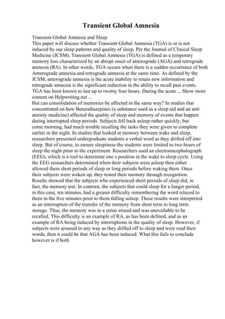 Transient Global Amnesia
Transient Global Amnesia and Sleep
This paper will discuss whether Transient Global Amnesia (TGA) is or is not
induced by our sleep patterns and quality of sleep. Per the Journal of Clinical Sleep
Medicine (JCSM), Transient Global Amnesia (TGA) is defined as a temporary
memory loss characterized by an abrupt onset of anterograde (AGA) and retrograde
amnesia (RA). In other words, TGA occurs when there is a sudden occurrence of both
Anterograde amnesia and retrograde amnesia at the same time. As defined by the
JCSM, anterograde amnesia is the acute inability to retain new information and
retrograde amnesia is the significant reduction in the ability to recall past events.
TGA has been known to last up to twenty four hours. During the acute ... Show more
content on Helpwriting.net ...
But can consolidation of memories be affected in the same way? In studies that
concentrated on how Benzodiazepines (a substance used as a sleep aid and an anti
anxiety medicine) affected the quality of sleep and memory of events that happen
during interrupted sleep periods. Subjects fell back asleep rather quickly, but
come morning, had much trouble recalling the tasks they were given to complete
earlier in the night. In studies that looked at memory between wake and sleep,
researchers presented undergraduate students a verbal word as they drifted off into
sleep. But of course, to ensure sleepiness the students were limited to two hours of
sleep the night prior to the experiment. Researchers used an electroencephalograph
(EEG), which is a tool to determine one s position in the wake to sleep cycle. Using
the EEG researchers determined when their subjects were asleep then either
allowed them short periods of sleep or long periods before waking them. Once
their subjects were woken up, they tested their memory through recognition.
Results showed that the subjects who experienced short periods of sleep did, in
fact, the memory test. In contrast, the subjects that could sleep for a longer period,
in this case, ten minutes, had a greater difficulty remembering the word relayed to
them in the five minutes prior to them falling asleep. These results were interpreted
as an interruption of the transfer of the memory from short term to long term
storage. Thus, the memory was in a sense erased and was unavailable to be
recalled. This difficulty is an example of RA, as has been defined, and as an
example of RA being induced by interruptions in the quality of sleep. However, if
subjects were aroused in any way as they drifted off to sleep and were read their
words, then it could be that AGA has been induced. What this fails to conclude
however is if both
 