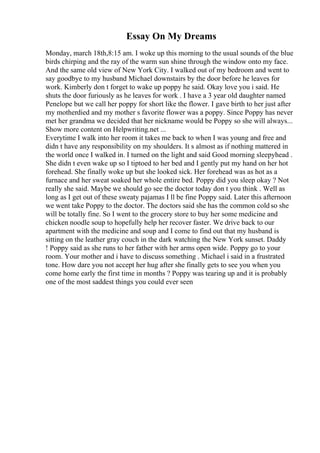 Essay On My Dreams
Monday, march 18th,8:15 am. I woke up this morning to the usual sounds of the blue
birds chirping and the ray of the warm sun shine through the window onto my face.
And the same old view of New York City. I walked out of my bedroom and went to
say goodbye to my husband Michael downstairs by the door before he leaves for
work. Kimberly don t forget to wake up poppy he said. Okay love you i said. He
shuts the door furiously as he leaves for work . I have a 3 year old daughter named
Penelope but we call her poppy for short like the flower. I gave birth to her just after
my motherdied and my mother s favorite flower was a poppy. Since Poppy has never
met her grandma we decided that her nickname would be Poppy so she will always...
Show more content on Helpwriting.net ...
Everytime I walk into her room it takes me back to when I was young and free and
didn t have any responsibility on my shoulders. It s almost as if nothing mattered in
the world once I walked in. I turned on the light and said Good morning sleepyhead .
She didn t even wake up so I tiptoed to her bed and I gently put my hand on her hot
forehead. She finally woke up but she looked sick. Her forehead was as hot as a
furnace and her sweat soaked her whole entire bed. Poppy did you sleep okay ? Not
really she said. Maybe we should go see the doctor today don t you think . Well as
long as I get out of these sweaty pajamas I ll be fine Poppy said. Later this afternoon
we went take Poppy to the doctor. The doctors said she has the common cold so she
will be totally fine. So I went to the grocery store to buy her some medicine and
chicken noodle soup to hopefully help her recover faster. We drive back to our
apartment with the medicine and soup and I come to find out that my husband is
sitting on the leather gray couch in the dark watching the New York sunset. Daddy
! Poppy said as she runs to her father with her arms open wide. Poppy go to your
room. Your mother and i have to discuss something . Michael i said in a frustrated
tone. How dare you not accept her hug after she finally gets to see you when you
come home early the first time in months ? Poppy was tearing up and it is probably
one of the most saddest things you could ever seen
 