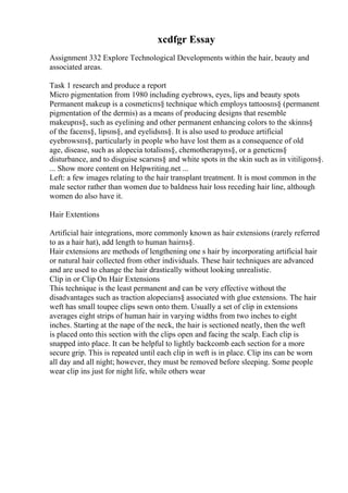 xcdfgr Essay
Assignment 332 Explore Technological Developments within the hair, beauty and
associated areas.
Task 1 research and produce a report
Micro pigmentation from 1980 including eyebrows, eyes, lips and beauty spots
Permanent makeup is a cosmeticпѕ§ technique which employs tattoosпѕ§ (permanent
pigmentation of the dermis) as a means of producing designs that resemble
makeupпѕ§, such as eyelining and other permanent enhancing colors to the skinпѕ§
of the faceпѕ§, lipsпѕ§, and eyelidsпѕ§. It is also used to produce artificial
eyebrowsпѕ§, particularly in people who have lost them as a consequence of old
age, disease, such as alopecia totalisпѕ§, chemotherapyпѕ§, or a geneticпѕ§
disturbance, and to disguise scarsпѕ§ and white spots in the skin such as in vitiligoпѕ§.
... Show more content on Helpwriting.net ...
Left: a few images relating to the hair transplant treatment. It is most common in the
male sector rather than women due to baldness hair loss receding hair line, although
women do also have it.
Hair Extentions
Artificial hair integrations, more commonly known as hair extensions (rarely referred
to as a hair hat), add length to human hairпѕ§.
Hair extensions are methods of lengthening one s hair by incorporating artificial hair
or natural hair collected from other individuals. These hair techniques are advanced
and are used to change the hair drastically without looking unrealistic.
Clip in or Clip On Hair Extensions
This technique is the least permanent and can be very effective without the
disadvantages such as traction alopeciaпѕ§ associated with glue extensions. The hair
weft has small toupee clips sewn onto them. Usually a set of clip in extensions
averages eight strips of human hair in varying widths from two inches to eight
inches. Starting at the nape of the neck, the hair is sectioned neatly, then the weft
is placed onto this section with the clips open and facing the scalp. Each clip is
snapped into place. It can be helpful to lightly backcomb each section for a more
secure grip. This is repeated until each clip in weft is in place. Clip ins can be worn
all day and all night; however, they must be removed before sleeping. Some people
wear clip ins just for night life, while others wear
 
