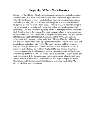 Biography Of Zora Neale Hurston
February is Black History Month, when the country remembers and celebrates the
contributions of its African American citizens. Blacks have been a part of Florida
history for the longest of time. Florida has been shape by historians such as, Zora
Neale Hurston, Mary McLeod Bethune, and Joseph W. Hatchett these historians
have paved the way for black s folks toady. To kick it off, Zora Neale Hurston, her
best known work is a novel which captures the culture of a working class black
community. Zora was considered by many people to be the pre eminent (excellent)
black female writer in the country. Her work was everywhere, in major magazines
and on bookshelves. She consulted on screenplays for Hollywood. She was also one
of the brightest lights of the Harlem Renaissancein the 1930s. An occasional
collaborator with Langston Hughes and a rival of Richard Wright . Although she
was born in Alabama she s still a big figure for Floridians. Hurston s star faded and
she died poor and unknown in 1960.... Show more content on Helpwriting.net ...
After her marriage and move to Florida, Bethune became determined to start a
school for girls. Bethune moved from Palatka to Daytona because it had more
economic opportunity; it had become a popular tourist destination and businesses
were thriving. In October 1904, she rented a small house for $11.00 per month. She
made benches and desks from discarded crates, and acquired other items through
charity. She was born in North Carolina but she also plays an important role in
Florida history. By the information that I present above you can tell that Mary
McLeod Bethune was a determined
 