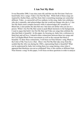 I Am Not My Hair
It was December 2006, I was nine years old, and that was the first time I had ever
heard India Arie s songs; Video I Am Not My Hair . While both of these songs are
inspired by rhythm blues, and Neo Soul, their overarching meanings are somewhat
different. Video , is a powerful self love anthem; in this song, India Arie celebrates
who she is naturally, and acknowledges that she would not change who she is. I Am
Not My Hairis more complex because while it acknowledges the versatility of
Black hair, it also pushes the idea that one s hair does not define who you are as a
person. While I Am Not My Hair seems to push Black hairstyles to the background,
I want to argue that both I Am Not My Hair and Video are songs that celebrate the
idea that black is beautiful . In this paper, by focusing on, India Arie s references to
black hair and self love, I intend to draw connections between these two songs and
the Civil Rights/Black Power movements as well as the concept that black is
beautiful. To draw these connections, I will focus on Nina Simone s song, Black is
the Color of My True Love s Hair . Does I Am Not My Hair take away from the
symbol that the Afro was during the 1960 s, representing black is beautiful? What
can be understood by India Arie writing these two songs during a time when it
appeared that blackness was not as celebrated? How is this similar or different from
Nina Simone s song? In this paper, I will focus on these questions in order to analyze
 