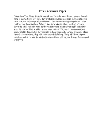 Cows Research Paper
Cows: Pets That Make Sense If you ask me, the only possible pet a person should
have is a cow. Cows love you, they are harmless, they look nice, they don t need a
litter box, and they keep the grass down. Cows are so trusting that you can t help
but lose your heart to them. Where I live, in Yorkshire, there is a herd of cows
down the lane. You can stand by the wall any hour of the day or night and pretty
soon the cows will all waddle over to stand nearby. They aren t smart enough to
know what to do next, but they seem to be happy just to be in your presence. Mired
in their contentedness, they will stand there indefinitely. They will listen to your
problems and never ask for a thing in return. Cows will be your friends forever, and
when you
 