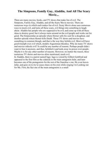 The Simpsons, Family Guy, Aladdin, And All The Scary
Movie...
There are many movies, books, and TV shows that make fun of evil. The
Simpsons, Family Guy, Aladdin, and all the Scary Movie movies. There are
numerous ways in which each makes fun of evil. Scary Movie alone uses numerous
ways to mock evil, and turns all these scary, evil things into something to laugh
about. Aladdin has people who are supposed to be evil, and come up with all these
ideas to destroy good, but it always turns around on the evil people and works out for
good. The Simpsonshas an episode where Homer sells his soul for a doughnut, and
another episode where Homer kills Death. These TV shows and movies have
something in common though, and that is the way they belittle evil. Most will have
good triumph over evil which, models Augustinian theodicy. Why do many TV shows
and movies ridicule evil? It could be any number of reasons. Perhaps people didn t
want to fear it anymore, and thus, belittled it and took away its power over people.
Maybe it is for any other number of reasons. However, no matter the reason, these
numerous TV shows and movies afore mentioned, mock evil.
In Aladdin, there is a parrot named Iago. Iago is voiced by Gilbert Gottfried and
appeared in the first film as the sidekick to the main antagonist Jafar, and later
becomes one of the protagonists for the rest of the franchise s run. He even leaves
Jafar, and goes on to try to cause chaos on his own while singing I m Looking out
for Me. First, the fact one of the main antagonists is a small
 