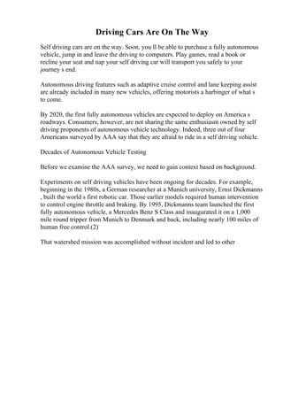 Driving Cars Are On The Way
Self driving cars are on the way. Soon, you ll be able to purchase a fully autonomous
vehicle, jump in and leave the driving to computers. Play games, read a book or
recline your seat and nap your self driving car will transport you safely to your
journey s end.
Autonomous driving features such as adaptive cruise control and lane keeping assist
are already included in many new vehicles, offering motorists a harbinger of what s
to come.
By 2020, the first fully autonomous vehicles are expected to deploy on America s
roadways. Consumers, however, are not sharing the same enthusiasm owned by self
driving proponents of autonomous vehicle technology. Indeed, three out of four
Americans surveyed by AAA say that they are afraid to ride in a self driving vehicle.
Decades of Autonomous Vehicle Testing
Before we examine the AAA survey, we need to gain context based on background.
Experiments on self driving vehicles have been ongoing for decades. For example,
beginning in the 1980s, a German researcher at a Munich university, Ernst Dickmanns
, built the world s first robotic car. Those earlier models required human intervention
to control engine throttle and braking. By 1995, Dickmanns team launched the first
fully autonomous vehicle, a Mercedes Benz S Class and inaugurated it on a 1,000
mile round tripper from Munich to Denmark and back, including nearly 100 miles of
human free control.(2)
That watershed mission was accomplished without incident and led to other
 