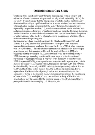 Oxidative Stress Case Study
Oxidative stress significantly contributes to IR associated cellular toxicity and
utilization of antioxidants can mitigate such toxicity which induced by IR [34]. In
our study, it was observed that the IR exposure revealed a marked nephrotoxicity
that was evidenced by a significant elevation in serum levels of urea and creatinine
which reflects a marked impairment of the kidney function. Such results were
reported by the previous studies [35], which documented that serum levels of urea
and creatinine are good markers of nephrons functional capacity. However, the serum
level of creatinine is a more indicative than the urea concentration in the first phases
of kidney disease, while the level of urea begins to increase only after the... Show
more content on Helpwriting.net ...
Similar data have been reported previously by Elkady and Ibrahim [36] and
Kutanis et al. [40]. Meanwhile, pretreatment of HMB prior to IR exposure
increased the antioxidant levels and decreased the levels of MDA when compared
with IR exposed rats. These results showed that HMB attenuated IR induced lipid
peroxidation and that was compatible with the study of Rao et al. [22] who
suggested that the decrease in MDA concentration could be due to the ability of
HMB to scavenge secondary reactive radicals or to prevent the formation of
superoxide or hydrogen peroxide in response to IR exposure. It was stated that
HMB is a potent ONOO_ scavenger that can protect the cells against peroxy nitrite
induced diseases [41]. Along these lines, the reaction between O2В· and NO may
be diminished by the activity of HMB, whereas the enzyme catalyzed reaction by
SOD would debilitate in this manner thus, the SOD can be maintained. It was
reported that HMB can reduce hydroxyl radical and presumably repress the
formation of H2O2 in the reaction chain, which may at last prompt the maintaining
of intracellular GSH levels [18, 42, 43]. Antioxidant, activity of HMB in our
investigation, may be ascribed to the phenolic nature of HMB which could have
prompted free radicals scavenging [18]. However, the
 