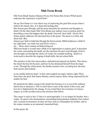 Mid-Term Break
Mid Term Break Seamus Heaney On my first Sonne Ben Jonson Which poem
expresses the experience of grief best?
On my first Sonne is a very direct way of expressing the grief that occurs when a
child in the family dies. It is about the feelings that
Ben Jonson goes through, and the poem describes his emotions and thoughts in
detail. On the other hand, Mid Term Break uses indirect ways to portray grief, by
describing events that happen after the death. Farewell, thou child . On my first
Sonne openly addresses the deceased boy in the poem. The poem is to him, and
about him. Ben
Jonson uses faith to help him through the bereavement. Biblical phrases ( child of
my right hand , my sinne was and all his vowes )
are ... Show more content on Helpwriting.net ...
Mid term break is overall more subtle in its approaches to express grief. It describes
the events surrounding the death, not the emotions the poet went through. Grief is
also brought out through the choice of words; for example knelling . Knell is a
word used to describe the ringing of death bells, but not school bells.
The narrative in the first stanza takes a detached and spaced out rhythm. This shows
the shock that has hit the poet, and how he has distanced himself from the tragic
event. Through the whole poem, the rhythm remains slow, revealing how the poet
feels unsure and isolated.
as my mother held my hand / in hers and coughed out angry tearless sighs These
lines show the grief, that Seams Heaney cannot express alone, being expressed by his
mother for him.
He mentions his father crying in the fourth line because it is so out of the ordinary
that he has to mention it. This in itself shows some of the shock of the event, and
how he is frightened by the change. It was a hard blow has overtones of a heavy
impact, as in the accident and as the emotions that follow.
The corpse is such in line 15 that it is unrecognisable; it is no longer his brother, but a
corpse. So great is the disorientation surrounding being plucked suddenly from school
into a surreal environment, he does not have time to contemplate his brother, and so
the corpse remains as an unnamed, staunched body.
In this poem, the
 