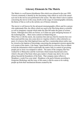Literary Elements In The Matrix
The Matrix is a well known blockbuster film which was released in the year 1999.
Viewers commonly it identify by the fascinating video effects as well as the unreal
(yet real in the movie) acts performed in the scenes. The idea which I aim to explore
concerning the movie in this essay dwells on the usage of cinematographic elements,
the theme of fate as well as the stylistic use of literary elements.
The movie is well known for the advanced cinematographic effects and for a person
who understands film, the effects which are used in the film bring about a scientific
as well as imaginary concept which make the film fall under the genre of science
fiction. Although most films are fiction, sci fi films are quite intriguing because of
the technologically ... Show more content on Helpwriting.net ...
When Neo is with the oracle, she examines him and says that his muscles have not
been used and this may also come down to virginity (which is often referred to as
pure). It is known that John baptised Jesus and Neo s mentorship about reality may
be viewed as the baptism of knowledge concerning the protagonist mission against the
evil system of the matrix. Like Satan, Agent Smith tries to convince Neo to submit
to him the information which would make the matrix fully in control of governing
people just as Jesus was tempted to submit . The name of the company that Neo
worked for is Metacortex and the word meta which means beyond and cortex
which is the part of the brain where grey matter is found; may derive for us the
phrase beyond the boundaries of the brain . That company name reflects to
Morpheus s words Free your mind . Morpheus is the god of dreams according to
Gregorian Mythology and the irony of this name is that he seems to be waking
people up from their mechanized dreams created by the
 