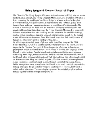 Flying Spaghetti Monster Research Paper
The Church of the Flying Spaghetti Monster (often shortened to FSM), also known as
the Pastafarian Church, and Flying Spaghetti Monsterism, was created in 2005 after a
letter protesting the teaching of intelligent design in schools, written by Prophet
Bobby Henderson, was posted online. Since that time, The FSM has gained much
internet fame and what Henderson estimates to be millions, if not thousands . The
Church is founded on the belief that the world was created by the benevolent and
undetectable mythical being known as the Flying Spaghetti Monster. It is commonly
believed by members that, after drinking heavily, he created the world in four days,
starting with a mountain, a tree, and a midget, later creating a wench for the midget,
whom all humans are descended from. The church states that their envisionment of
heaven is... Show more content on Helpwriting.net ...
1), which represents their value of pirates, and a simplified image of the FSM
Himself (see fig. 2), which is used to identify other members of the church, and also
to parody the Christian fish symbol. These images are often used in Pastafarian
propaganda, which is also the church s main source of income. The language of the
Church is rather unique. Pastafarians almost entirely agree that the more someone
talks using pirate lingo, the more devout a believer they are. Because of this, one of
the Church s few holidays is International Talk Like A Pirate Day, which is celebrated
on September 19th. They also end all prayers, official or invented, with the phrase R
Amen (sometimes written rAmen), as something of a spoof of the phrase Amen .
While an argument could be made that the Church is a counter culture for their desire
to keep intelligent design and other religious teaching out of schools, the Church is
definitively a subculture. They are simply a group of like minded people who have
banded together in their attempts to improve the
 