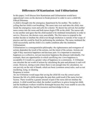 Differences Of Kantianism And Utilitarianism
In this paper, I will discuss how Kantianism and Utilitarianism would have
oppositional views on the decision to break protocol in order to save a child life.
Ethical Dilemma:
A child is brought into the emergency department by his mother. The mother is
yelling that her child is not breathing. The nurse runs over and takes the child, runs
inside the emergency room and yells for a doctor. No doctor has arrived, but another
nurse comes into the room and both nurses begin CPR on the child. The nurses talk
to one another and agree that the child needed to be intubated immediately in order to
survive. However, the doctors were unavailable. The first nurse to respond to the
mother decides to intubate the child even though intubation is outside of her scope of
practice and she could be fired for performing the intubation. The nurse intubated the
child successfully and the child is in a stable condition after the intubation.
Utilitarianism:
Utilitarianism is a consequentialist philosophy: the righteousness and wrongness of
actions dependon the result of the actions, not the intent of the actions. Actions are
right if they maximize happiness and decrease pain. It is important to maximize
happiness as a collective, not just maximize happiness the pleasure individually. For
example, there are opportunities in which sacrificing one s own happiness is
acceptable if it results in a greater value of happiness in a community. A Utilitarian
can calculate the net worth of actions by calculating the pain and pleasure it each will
create. However, during events where there is not enough time for calculation, we
can just rely on the rule of thumb, which are basic (common sense) rules, such as not
murdering, lying, or cheating.
Response to action:
An Act Utilitarian would argue that saving the child life was the correct action
because the life of a child outweighs the pain that could result if the nurse lost her
license. There would be a greater amount of pain if the nurse did not intubate the
patient. A child would have died, the mother would have to grieve losing her child,
and the healthcare workers would be distraught because they were unable to save the
child, even though they had the resources and knowledge to do so.
 